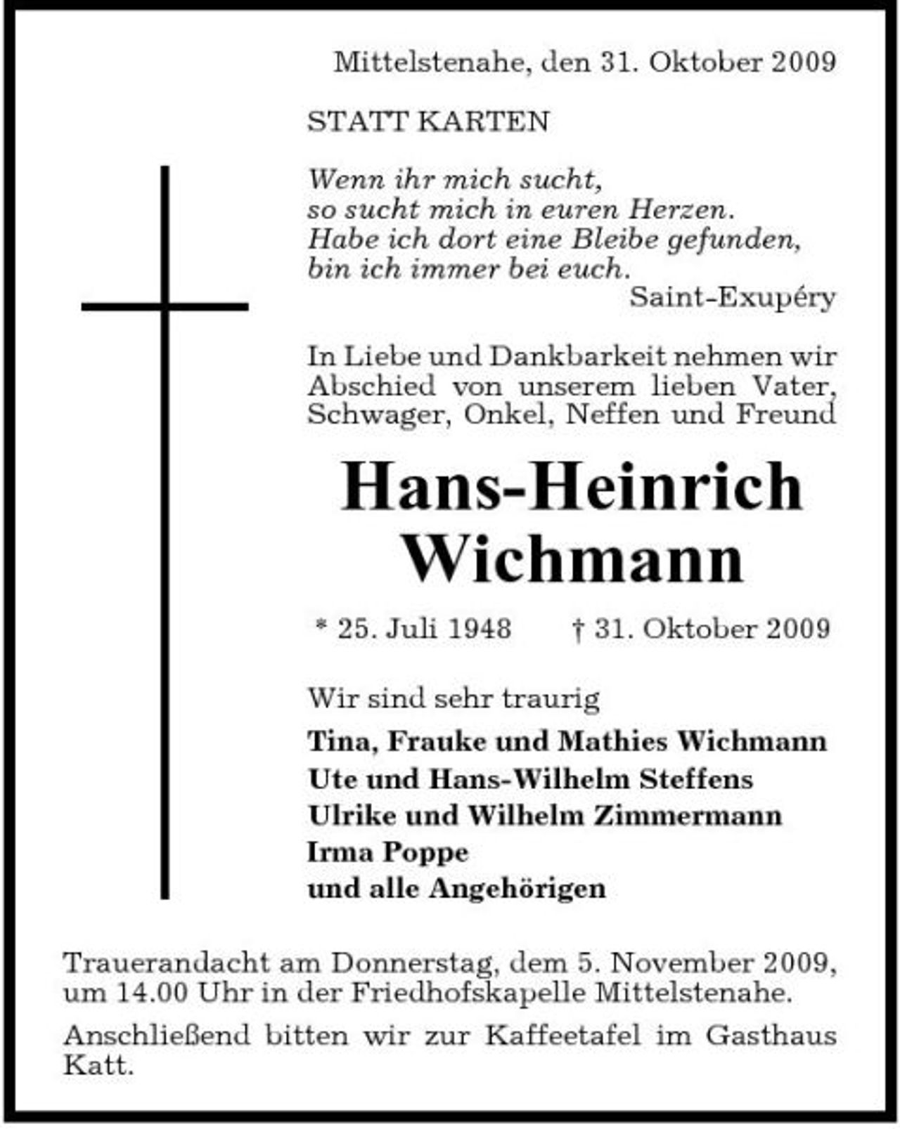 <p>Mittelstenahe, den 31. Oktober 2009 STATT KARTEN Wenn ihr mich sucht, so sucht mich in euren Herzen. Habe ich dort eine Bleibe gefunden, bin ich immer bei euch. Saint-Exupéry In Liebe und Dankbarkeit nehmen wir Abschied von unserem lieben Vater, Schwager, Onkel, Neffen und Freund</p><p>Hans-Heinrich Wichmann<br />* 25. Juli 1948 † 31. Oktober 2009 Wir sind sehr traurig Tina, Frauke und Mathies Wichmann Ute und Hans-Wilhelm Steffens Ulrike und Wilhelm Zimmermann Irma Poppe und alle Angehörigen Trauerandacht am Donnerstag, dem 5. November 2009, um 14.00 Uhr in der Friedhofskapelle Mittelstenahe. Anschließend bitten wir zur Kaffeetafel im Gasthaus Katt.</p>