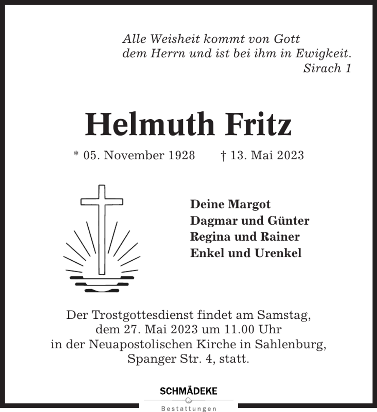 <p>Alle Weisheit kommt von Gott<br />dem Herrn und ist bei ihm in Ewigkeit.<br />Sirach 1</p><p>Helmuth Fritz<br />* 05. November 1928</p><p>† 13. Mai 2023</p><p>Deine Margot<br />Dagmar und Günter<br />Regina und Rainer<br />Enkel und Urenkel</p><p>Der Trostgottesdienst findet am Samstag,<br />dem 27. Mai 2023 um 11.00 Uhr<br />in der Neuapostolischen Kirche in Sahlenburg,<br />Spanger Str. 4, statt.</p>