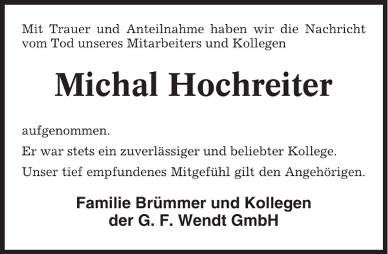 <p>Mit Trauer und Anteilnahme haben wir die Nachricht<br />vom Tod unseres Mitarbeiters und Kollegen</p><p>Michal Hochreiter<br />aufgenommen.<br />Er war stets ein zuverlässiger und beliebter Kollege.<br />Unser tief empfundenes Mitgefühl gilt den Angehörigen.</p><p>Familie Brümmer und Kollegen<br />der G. F. Wendt GmbH</p>