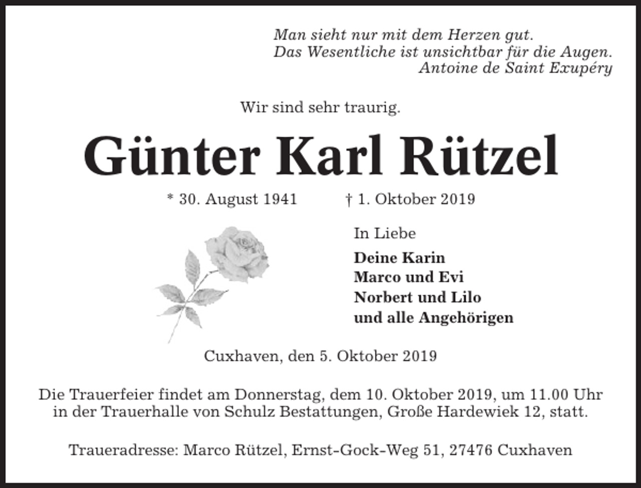 <p>Man sieht nur mit dem Herzen gut.<br />Das Wesentliche ist unsichtbar für die Augen.<br />Antoine de Saint Exupéry<br />Wir sind sehr traurig.</p><p>Günter Karl Rützel<br />* 30. August 1941</p><p>† 1. Oktober 2019<br />In Liebe<br />Deine Karin<br />Marco und Evi<br />Norbert und Lilo<br />und alle Angehörigen</p><p>Cuxhaven, den 5. Oktober 2019<br />Die Trauerfeier findet am Donnerstag, dem 10. Oktober 2019, um 11.00 Uhr<br />in der Trauerhalle von Schulz Bestattungen, Große Hardewiek 12, statt.<br />Traueradresse: Marco Rützel, Ernst-Gock-Weg 51, 27476 Cuxhaven</p>