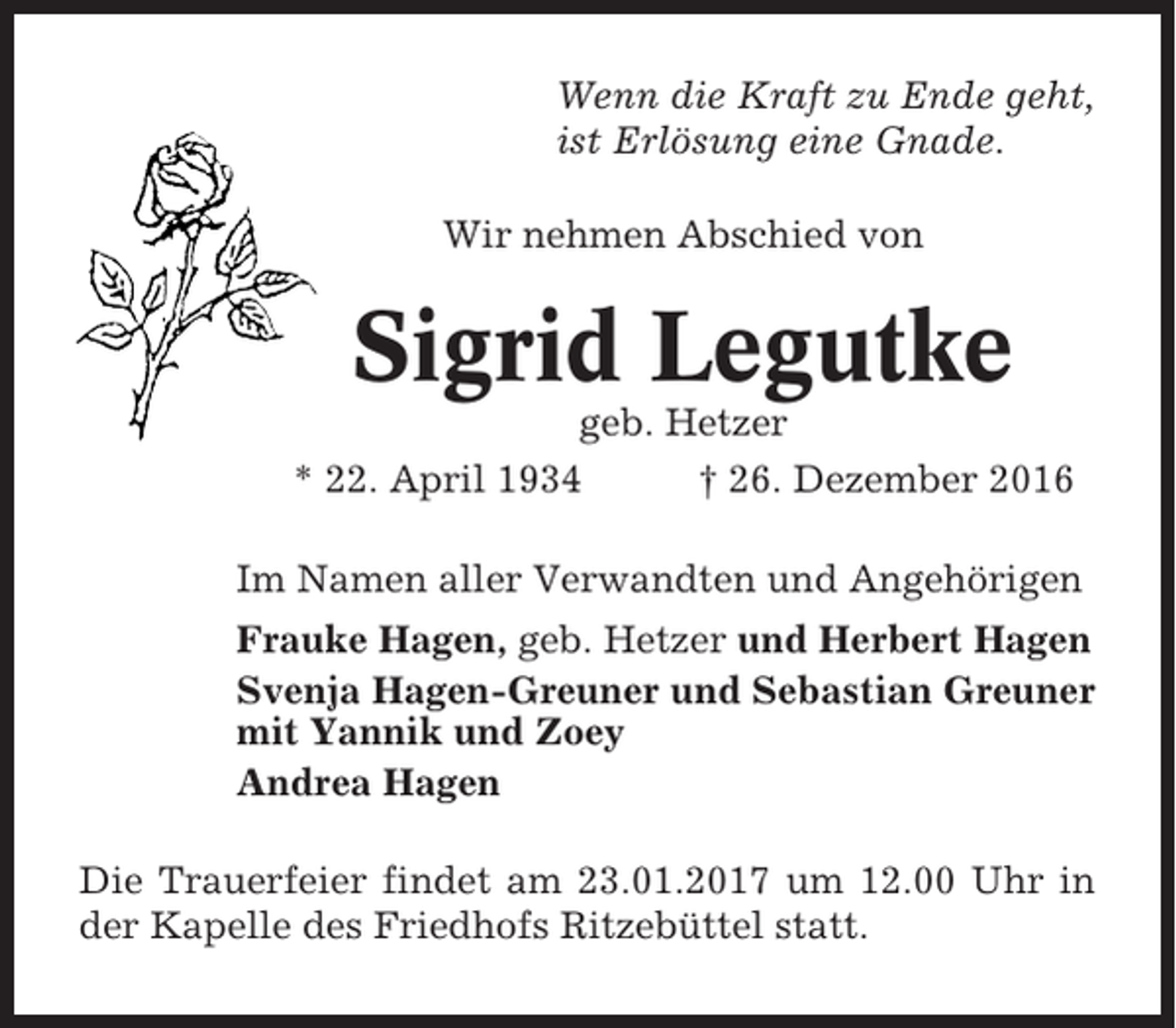 <p>Wenn die Kraft zu Ende geht,<br />ist Erlösung eine Gnade.<br />Wir nehmen Abschied von</p><p>Sigrid Legutke<br />geb. Hetzer<br />* 22. April 1934<br />† 26. Dezember 2016<br />Im Namen aller Verwandten und Angehörigen<br />Frauke Hagen, geb. Hetzer und Herbert Hagen<br />Svenja Hagen-Greuner und Sebastian Greuner<br />mit Yannik und Zoey<br />Andrea Hagen<br />Die Trauerfeier findet am 23.01.2017 um 12.00 Uhr in<br />der Kapelle des Friedhofs Ritzebüttel statt.</p>
