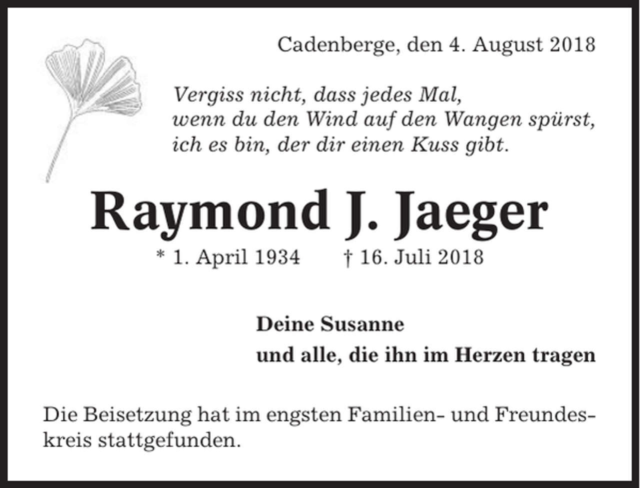 <p>Cadenberge, den 4. August 2018<br />Vergiss nicht, dass jedes Mal,<br />wenn du den Wind auf den Wangen spürst,<br />ich es bin, der dir einen Kuss gibt.</p><p>Raymond J. Jaeger<br />* 1. April 1934</p><p>† 16. Juli 2018</p><p>Deine Susanne<br />und alle, die ihn im Herzen tragen<br />Die Beisetzung hat im engsten Familien- und Freundeskreis stattgefunden.</p>