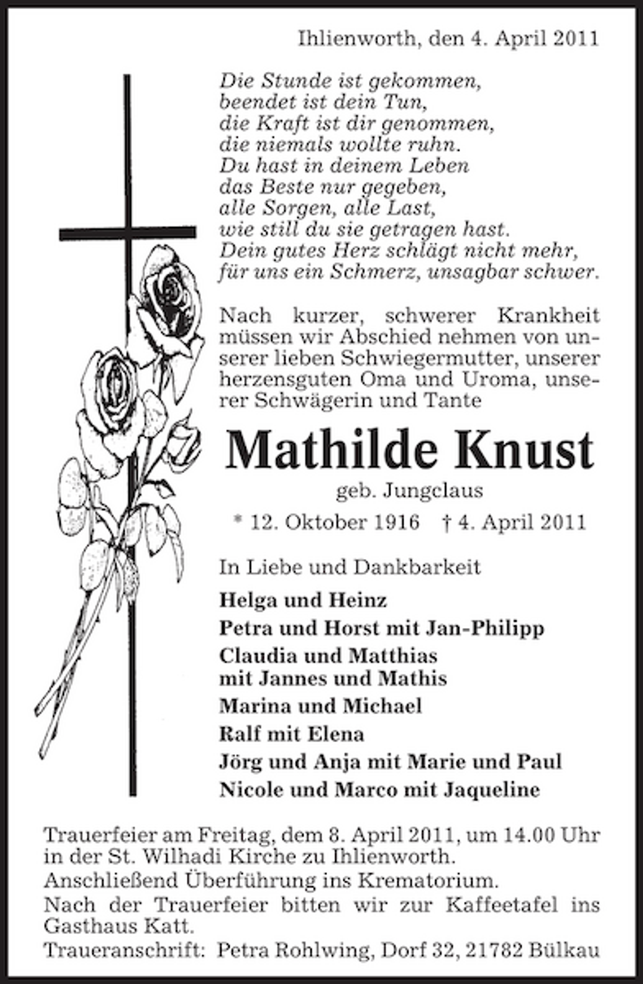 <p>Ihlienworth, den 4. April 2011 Die Stunde ist gekommen, beendet ist dein Tun, die Kraft ist dir genommen, die niemals wollte ruhn. Du hast in deinem Leben das Beste nur gegeben, alle Sorgen, alle Last, wie still du sie getragen hast. Dein gutes Herz schlägt nicht mehr, für uns ein Schmerz, unsagbar schwer. Nach kurzer, schwerer Krankheit müssen wir Abschied nehmen von unserer lieben Schwiegermutter, unserer herzensguten Oma und Uroma, unserer Schwägerin und Tante</p><p>Mathilde Knust<br />geb. Jungclaus * 12. Oktober 1916 † 4. April 2011 In Liebe und Dankbarkeit Helga und Heinz Petra und Horst mit Jan-Philipp Claudia und Matthias mit Jannes und Mathis Marina und Michael Ralf mit Elena Jörg und Anja mit Marie und Paul Nicole und Marco mit Jaqueline Trauerfeier am Freitag, dem 8. April 2011, um 14.00 Uhr in der St. Wilhadi Kirche zu Ihlienworth. Anschließend Überführung ins Krematorium. Nach der Trauerfeier bitten wir zur Kaffeetafel ins Gasthaus Katt. Traueranschrift: Petra Rohlwing, Dorf 32, 21782 Bülkau</p>