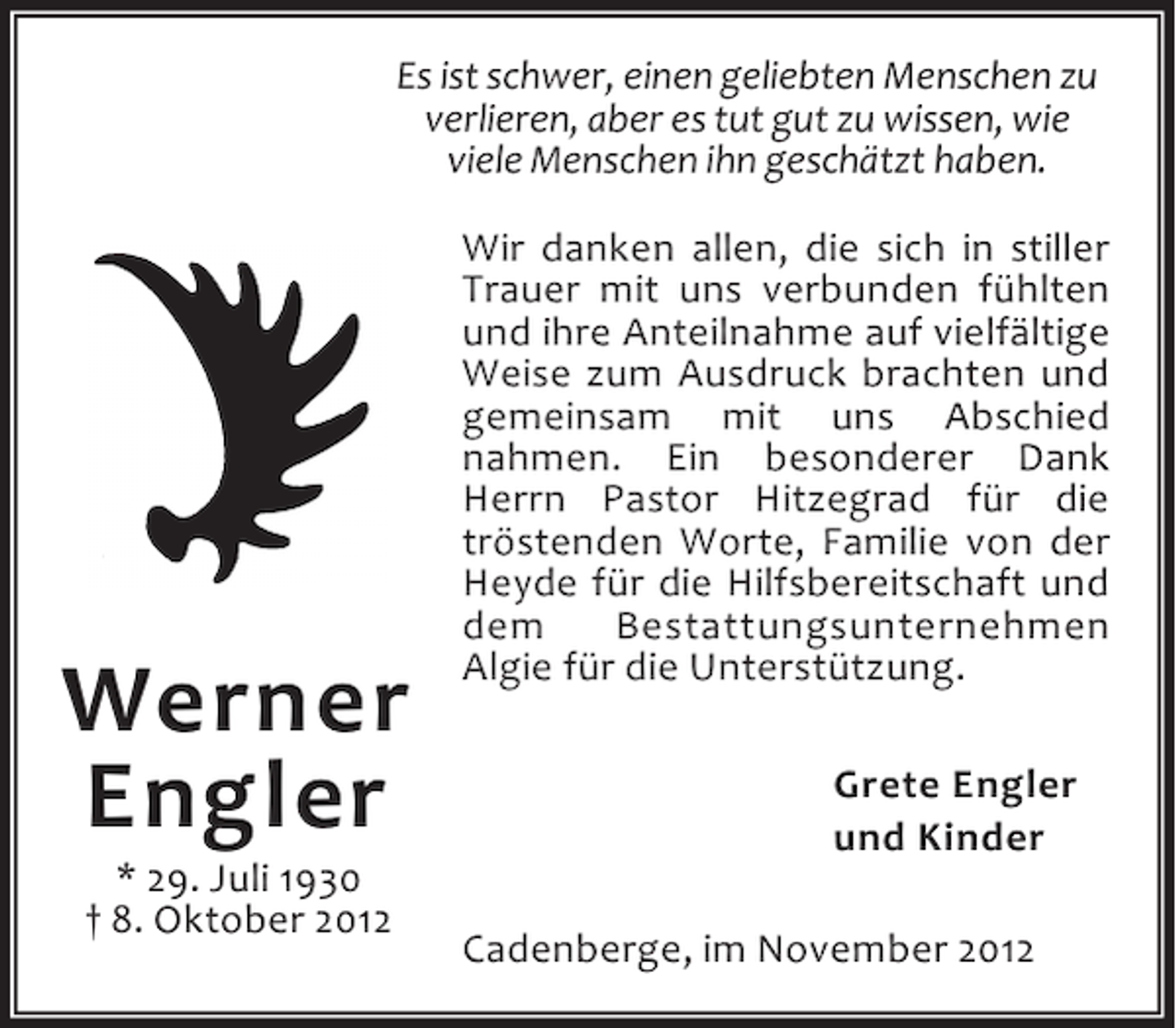 <p>Es ist schwer, einen geliebten Menschen zu<br />verlieren, aber es tut gut zu wissen, wie<br />viele Menschen ihn geschätzt haben.</p><p>Werner<br />Engler<br />* 29. Juli 1930<br />† 8. Oktober 2012</p><p>Wir danken allen, die sich in stiller<br />Trauer mit uns verbunden fühlten<br />und ihre Anteilnahme auf vielfältige<br />Weise zum Ausdruck brachten und<br />gemeinsam mit uns Abschied<br />nahmen. Ein besonderer Dank<br />Herrn Pastor Hitzegrad für die<br />tröstenden Worte, Familie von der<br />Heyde für die Hilfsbereitschaft und<br />dem<br />Bestattungsunternehmen<br />Algie für die Unterstützung.<br />Grete Engler<br />und Kinder<br />Cadenberge, im November 2012</p>