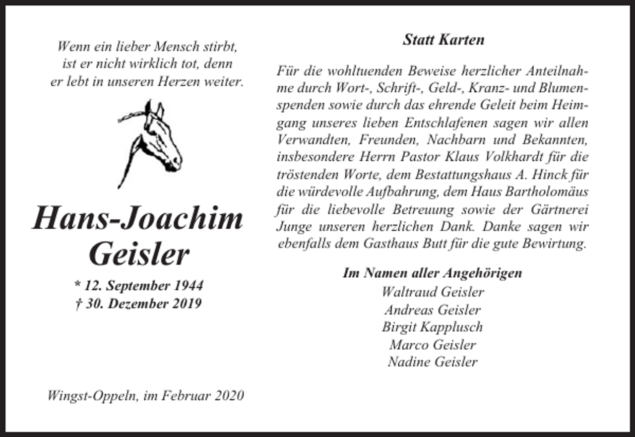 <p>Wenn ein lieber Mensch stirbt,<br />ist er nicht wirklich tot, denn<br />er lebt in unseren Herzen weiter.</p><p>Hans-Joachim<br />Geisler<br />* 12. September 1944<br />† 30. Dezember 2019</p><p>Wingst-Oppeln, im Februar 2020</p><p>Statt Karten<br />Für die wohltuenden Beweise herzlicher Anteilnahme durch Wort-, Schrift-, Geld-, Kranz- und Blumenspenden sowie durch das ehrende Geleit beim Heimgang unseres lieben Entschlafenen sagen wir allen<br />Verwandten, Freunden, Nachbarn und Bekannten,<br />insbesondere Herrn Pastor Klaus Volkhardt für die<br />tröstenden Worte, dem Bestattungshaus A. Hinck für<br />die würdevolle Aufbahrung, dem Haus Bartholomäus<br />für die liebevolle Betreuung sowie der Gärtnerei<br />Junge unseren herzlichen Dank. Danke sagen wir<br />ebenfalls dem Gasthaus Butt für die gute Bewirtung.<br />Im Namen aller Angehörigen<br />Waltraud Geisler<br />Andreas Geisler<br />Birgit Kapplusch<br />Marco Geisler<br />Nadine Geisler</p>