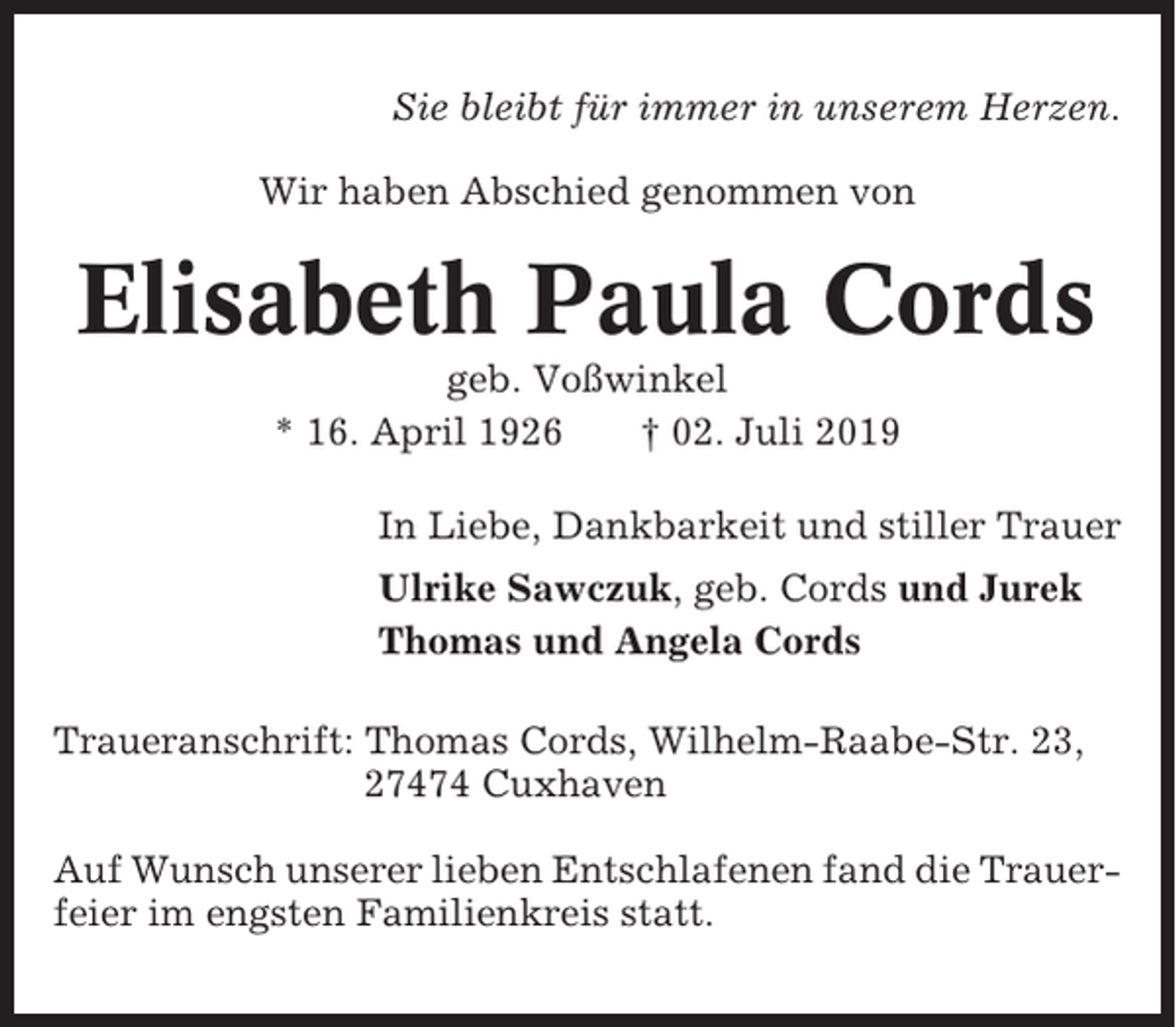 <p>Sie bleibt für immer in unserem Herzen.<br />Wir haben Abschied genommen von</p><p>Elisabeth Paula Cords<br />geb. Voßwinkel<br />* 16. April 1926<br />† 02. Juli 2019<br />In Liebe, Dankbarkeit und stiller Trauer<br />Ulrike Sawczuk, geb. Cords und Jurek<br />Thomas und Angela Cords<br />Traueranschrift: Thomas Cords, Wilhelm-Raabe-Str. 23,<br />27474 Cuxhaven<br />Auf Wunsch unserer lieben Entschlafenen fand die Trauerfeier im engsten Familienkreis statt.</p>