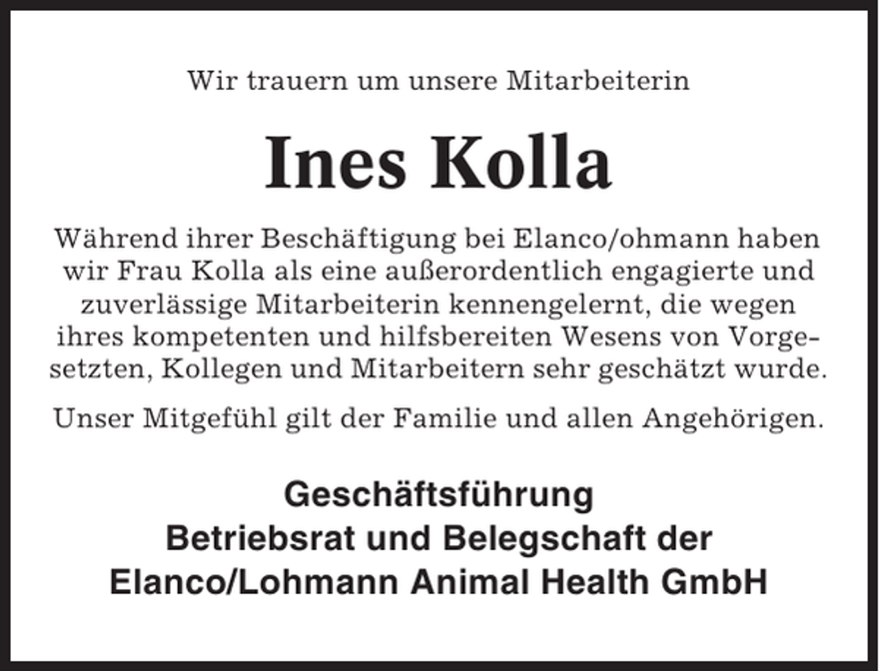 <p>Wir trauern um unsere Mitarbeiterin</p><p>Ines Kolla<br />Während ihrer Beschäftigung bei Elanco/ohmann haben<br />wir Frau Kolla als eine außerordentlich engagierte und<br />zuverlässige Mitarbeiterin kennengelernt, die wegen<br />ihres kompetenten und hilfsbereiten Wesens von Vorgesetzten, Kollegen und Mitarbeitern sehr geschätzt wurde.<br />Unser Mitgefühl gilt der Familie und allen Angehörigen.</p><p>Geschäftsführung<br />Betriebsrat und Belegschaft der<br />Elanco/Lohmann Animal Health GmbH</p>