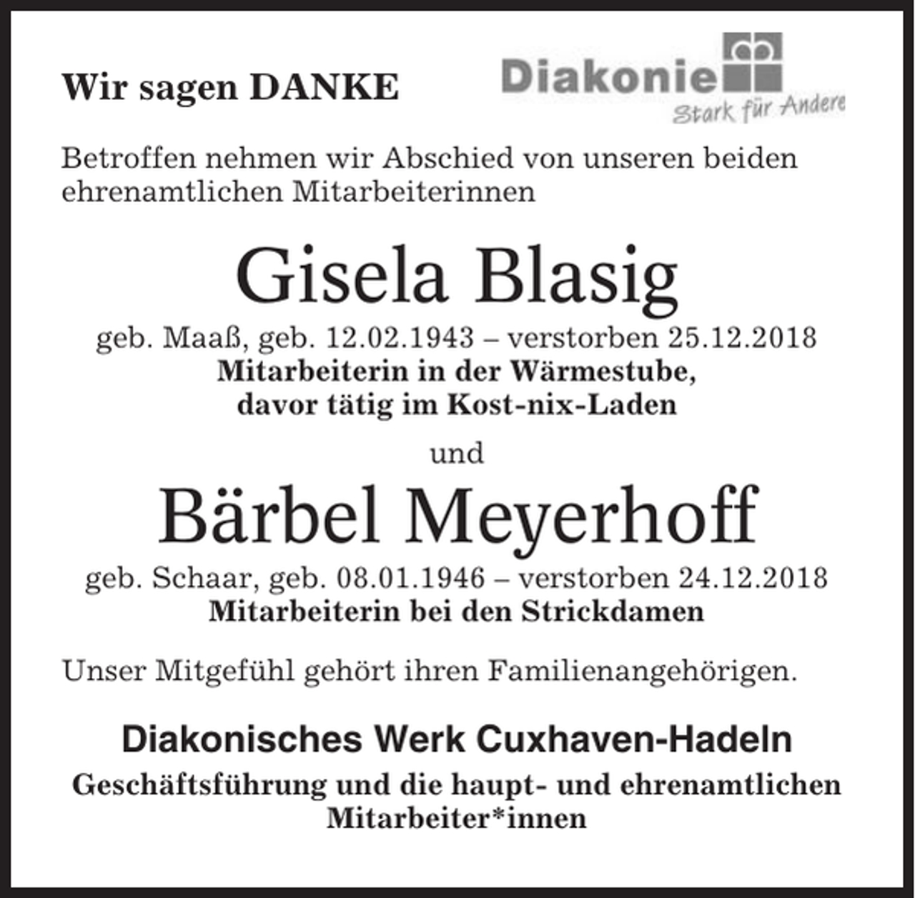 <p>Wir sagen DANKE<br />Betroffen nehmen wir Abschied von unseren beiden<br />ehrenamtlichen Mitarbeiterinnen</p><p>Gisela Blasig<br />geb. Maaß, geb. 12.02.1943 – verstorben 25.12.2018<br />Mitarbeiterin in der Wärmestube,<br />davor tätig im Kost-nix-Laden<br />und</p><p>Bärbel Meyerhoff<br />geb. Schaar, geb. 08.01.1946 – verstorben 24.12.2018<br />Mitarbeiterin bei den Strickdamen<br />Unser Mitgefühl gehört ihren Familienangehörigen.</p><p>Diakonisches Werk Cuxhaven-Hadeln<br />Geschäftsführung und die haupt- und ehrenamtlichen<br />Mitarbeiter*innen</p>