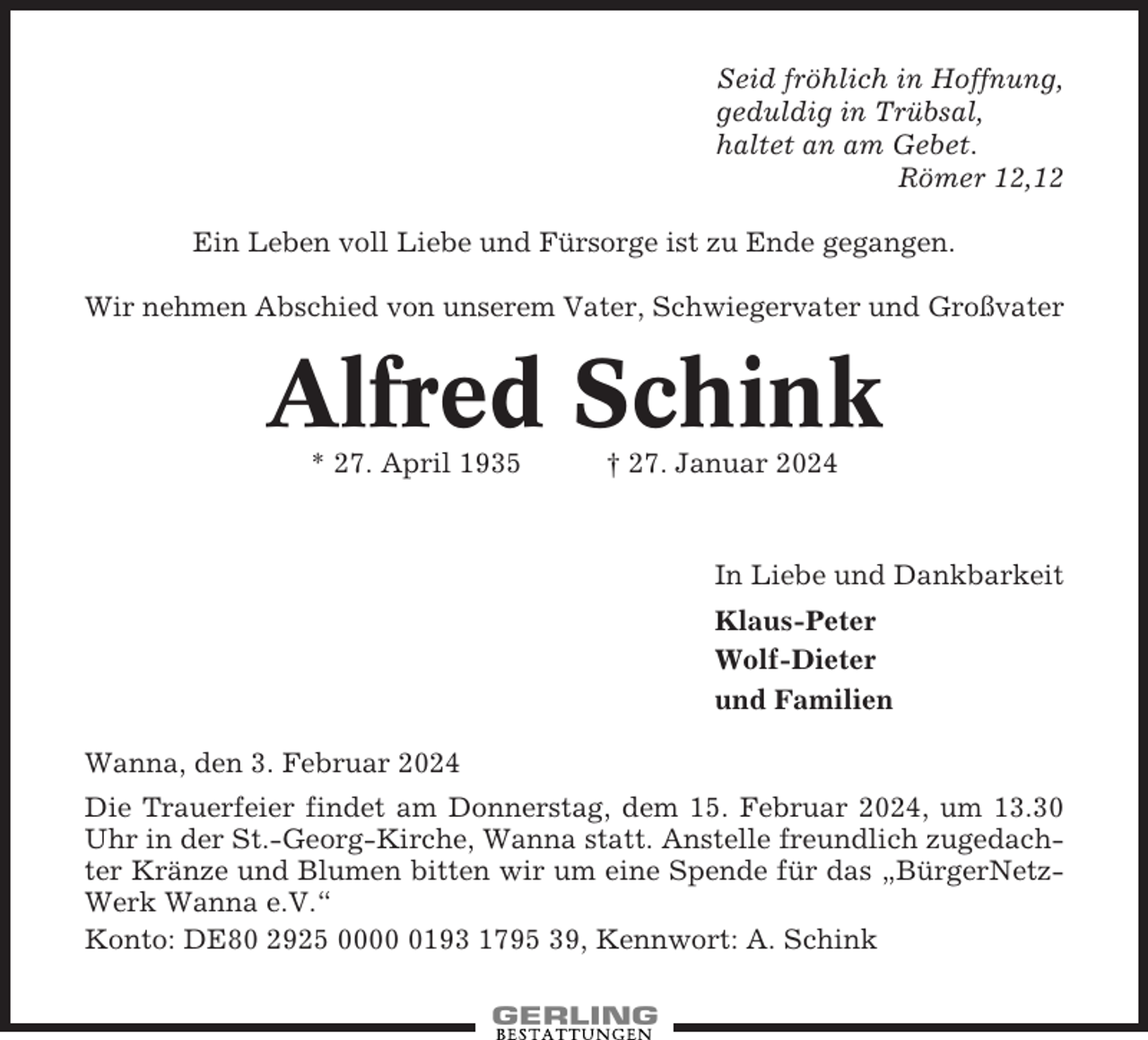 <p>Seid fröhlich in Hoffnung,<br />geduldig in Trübsal,<br />haltet an am Gebet.<br />Römer 12,12<br />Ein Leben voll Liebe und Fürsorge ist zu Ende gegangen.<br />Wir nehmen Abschied von unserem Vater, Schwiegervater und Großvater</p><p>Alfred Schink<br />* 27. April 1935</p><p>† 27. Januar 2024</p><p>In Liebe und Dankbarkeit<br />Klaus-Peter<br />Wolf-Dieter<br />und Familien<br />Wanna, den 3. Februar 2024<br />Die Trauerfeier findet am Donnerstag, dem 15. Februar 2024, um 13.30<br />Uhr in der St.-Georg-Kirche, Wanna statt. Anstelle freundlich zugedachter Kränze und Blumen bitten wir um eine Spende für das „BürgerNetzWerk Wanna e.V.“<br />Konto: DE80 2925 000193 1795 39, Kennwort: A. Schink</p>