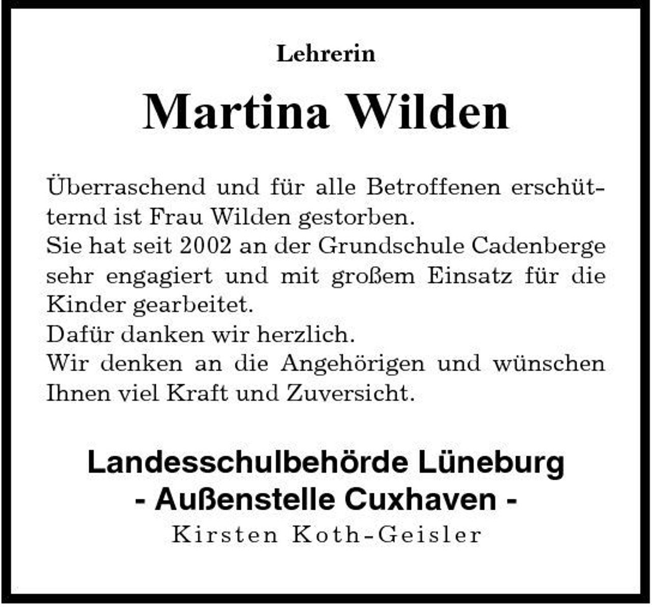 <p>Lehrerin</p><p>Martina Wilden<br />Überraschend und für alle Betroffenen erschütternd ist Frau Wilden gestorben. Sie hat seit 2002 an der Grundschule Cadenberge sehr engagiert und mit großem Einsatz für die Kinder gearbeitet. Dafür danken wir herzlich. Wir denken an die Angehörigen und wünschen Ihnen viel Kraft und Zuversicht.</p><p>Landesschulbehörde Lüneburg - Außenstelle Cuxhaven Kirsten Koth-Geisler</p>
