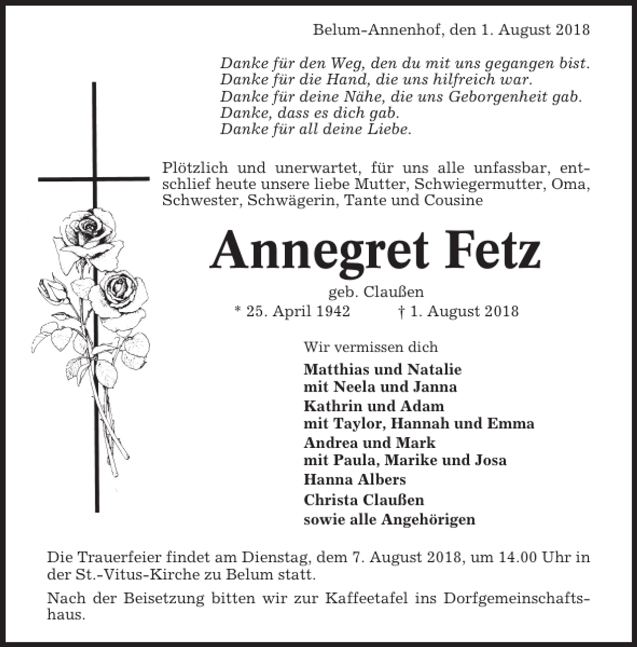 <p>Belum-Annenhof, den 1. August 2018<br />Danke für den Weg, den du mit uns gegangen bist.<br />Danke für die Hand, die uns hilfreich war.<br />Danke für deine Nähe, die uns Geborgenheit gab.<br />Danke, dass es dich gab.<br />Danke für all deine Liebe.<br />Plötzlich und unerwartet, für uns alle unfassbar, entschlief heute unsere liebe Mutter, Schwiegermutter, Oma,<br />Schwester, Schwägerin, Tante und Cousine</p><p>Annegret Fetz<br />geb. Claußen<br />* 25. April 1942<br />† 1. August 2018<br />Wir vermissen dich</p><p>Matthias und Natalie<br />mit Neela und Janna<br />Kathrin und Adam<br />mit Taylor, Hannah und Emma<br />Andrea und Mark<br />mit Paula, Marike und Josa<br />Hanna Albers<br />Christa Claußen<br />sowie alle Angehörigen<br />Die Trauerfeier findet am Dienstag, dem 7. August 2018, um 14.00 Uhr in<br />der St.-Vitus-Kirche zu Belum statt.<br />Nach der Beisetzung bitten wir zur Kaffeetafel ins Dorfgemeinschaftshaus.</p>