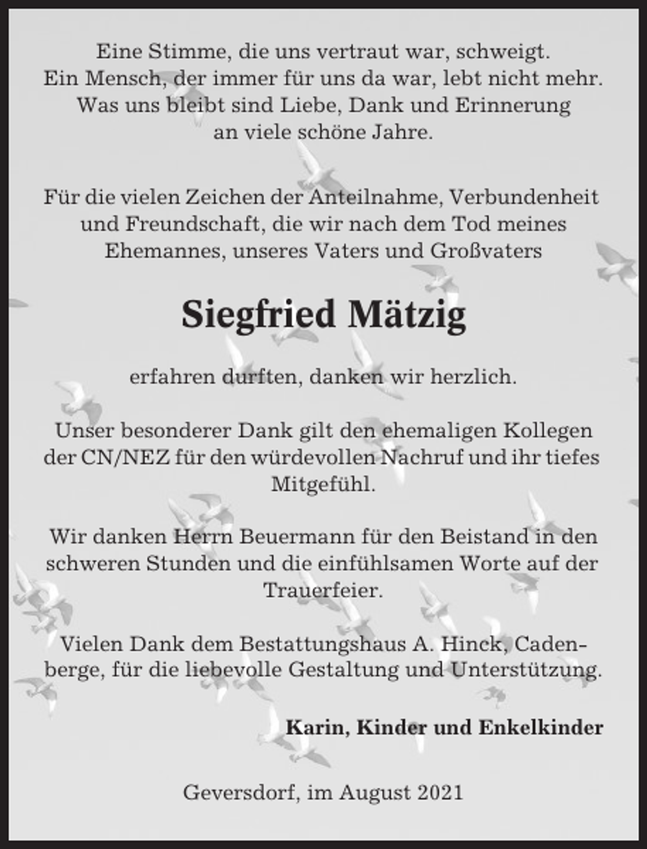 <p>Eine Stimme, die uns vertraut war, schweigt.<br />Ein Mensch, der immer für uns da war, lebt nicht mehr.<br />Was uns bleibt sind Liebe, Dank und Erinnerung<br />an viele schöne Jahre.<br />Für die vielen Zeichen der Anteilnahme, Verbundenheit<br />und Freundschaft, die wir nach dem Tod meines<br />Ehemannes, unseres Vaters und Großvaters</p><p>Siegfried Mätzig<br />erfahren durften, danken wir herzlich.<br />Unser besonderer Dank gilt den ehemaligen Kollegen<br />der CN/NEZ für den würdevollen Nachruf und ihr tiefes<br />Mitgefühl.<br />Wir danken Herrn Beuermann für den Beistand in den<br />schweren Stunden und die einfühlsamen Worte auf der<br />Trauerfeier.<br />Vielen Dank dem Bestattungshaus A. Hinck, Cadenberge, für die liebevolle Gestaltung und Unterstützung.<br />Karin, Kinder und Enkelkinder<br />Geversdorf, im August 2021</p>