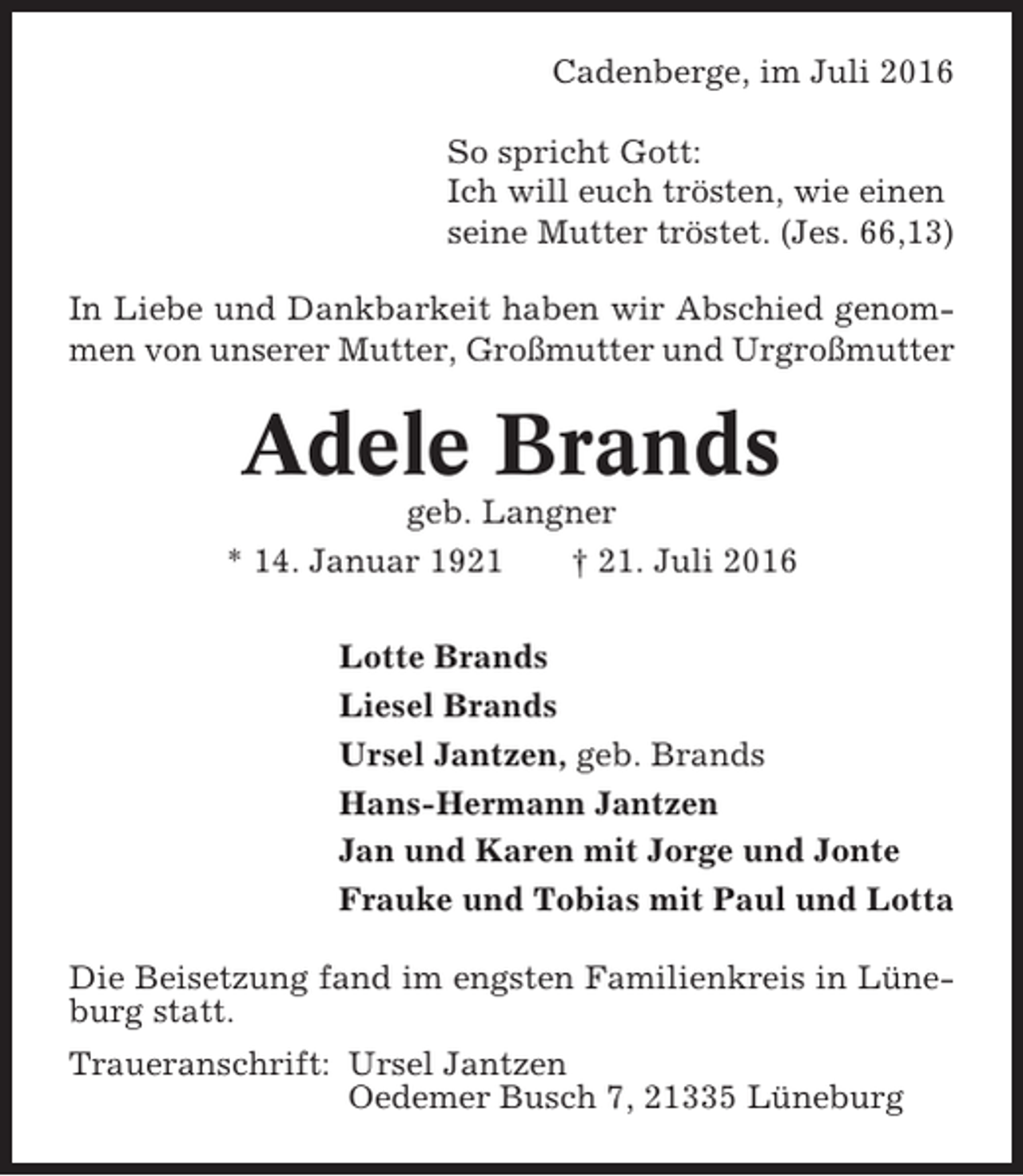 <p>Cadenberge, im Juli 2016<br />So spricht Gott:<br />Ich will euch trösten, wie einen<br />seine Mutter tröstet. (Jes. 66,13)<br />In Liebe und Dankbarkeit haben wir Abschied genommen von unserer Mutter, Großmutter und Urgroßmutter</p><p>Adele Brands<br />geb. Langner<br />* 14. Januar 1921<br />† 21. Juli 2016<br />Lotte Brands<br />Liesel Brands<br />Ursel Jantzen, geb. Brands<br />Hans-Hermann Jantzen<br />Jan und Karen mit Jorge und Jonte<br />Frauke und Tobias mit Paul und Lotta<br />Die Beisetzung fand im engsten Familienkreis in Lüneburg statt.<br />Traueranschrift: Ursel Jantzen<br />Oedemer Busch 7, 21335 Lüneburg</p>