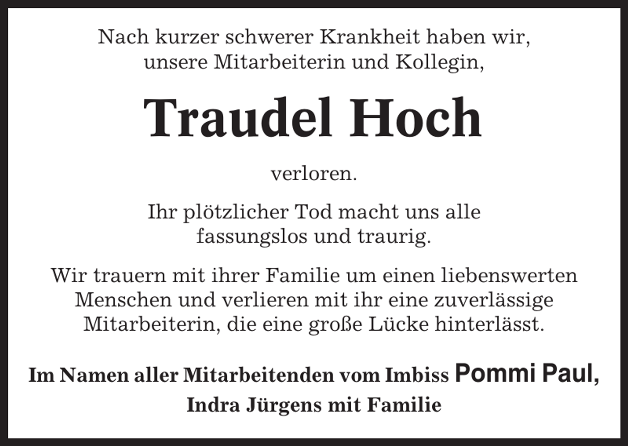 <p>Nach kurzer schwerer Krankheit haben wir,<br />unsere Mitarbeiterin und Kollegin,</p><p>Traudel Hoch<br />verloren.<br />Ihr plötzlicher Tod macht uns alle<br />fassungslos und traurig.<br />Wir trauern mit ihrer Familie um einen liebenswerten<br />Menschen und verlieren mit ihr eine zuverlässige<br />Mitarbeiterin, die eine große Lücke hinterlässt.<br />Im Namen aller Mitarbeitenden vom Imbiss Pommi Paul,<br />Indra Jürgens mit Familie</p>