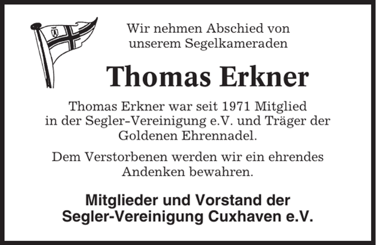 <p>Wir nehmen Abschied von<br />unserem Segelkameraden</p><p>Thomas Erkner<br />Thomas Erkner war seit 1971 Mitglied<br />in der Segler-Vereinigung e.V. und Träger der<br />Goldenen Ehrennadel.<br />Dem Verstorbenen werden wir ein ehrendes<br />Andenken bewahren.</p><p>Mitglieder und Vorstand der<br />Segler-Vereinigung Cuxhaven e.V.</p>