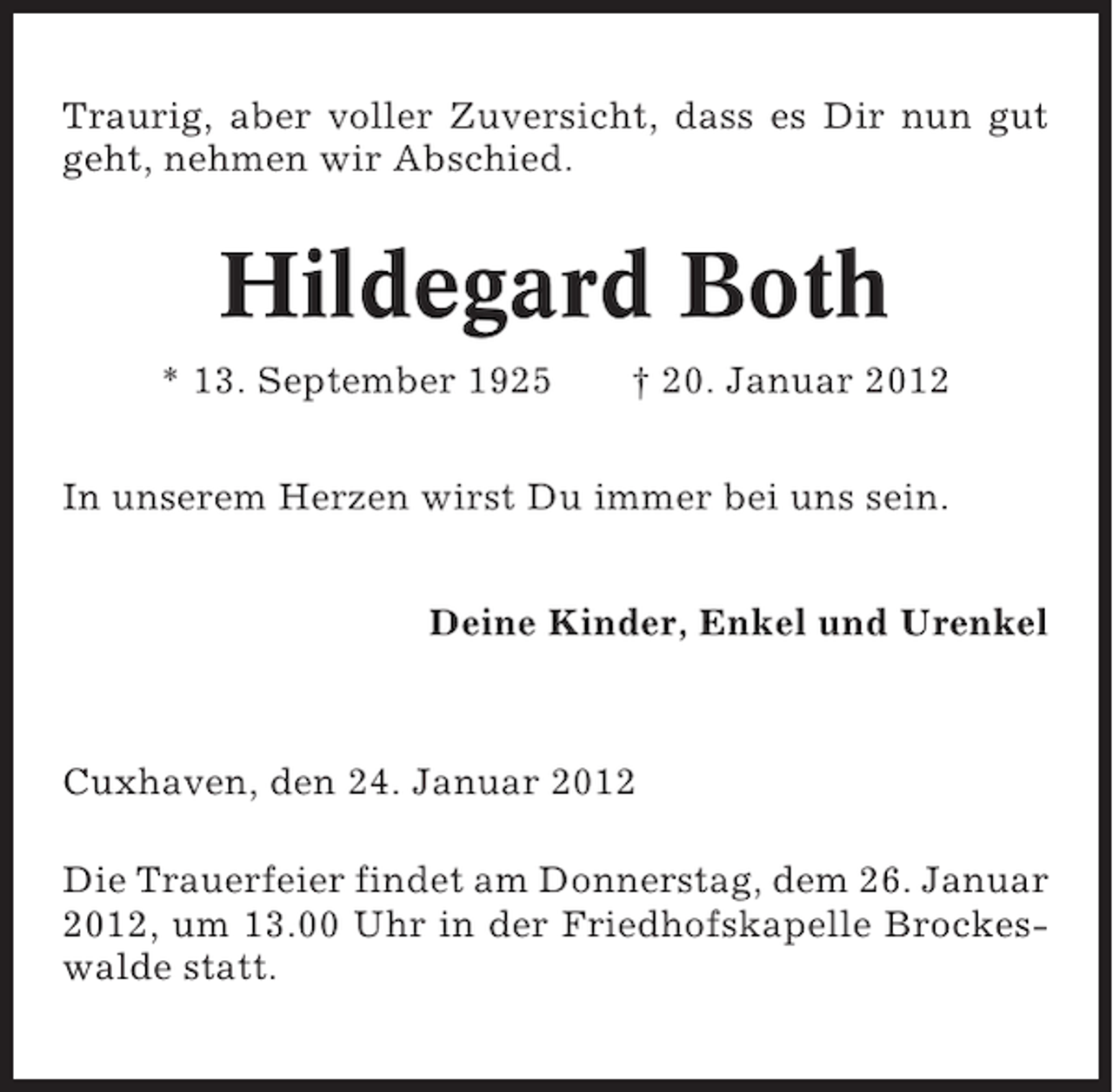 <p>Traurig, aber voller Zuversicht, dass es Dir nun gut<br />geht, nehmen wir Abschied.</p><p>Hildegard Both<br />* 13. September 1925</p><p>† 20. Januar 2012</p><p>In unserem Herzen wirst Du immer bei uns sein.<br />Deine Kinder, Enkel und Urenkel</p><p>Cuxhaven, den 24. Januar 2012<br />Die Trauerfeier findet am Donnerstag, dem 26. Januar<br />2012, um 13.00 Uhr in der Friedhofskapelle Brockeswalde statt.</p>