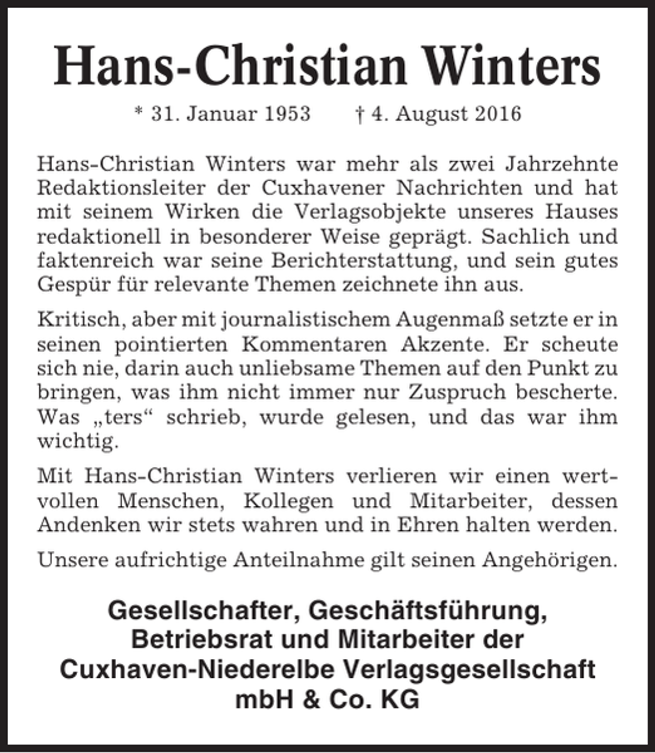 <p>Hans-Christian Winters<br />* 31. Januar 1953</p><p>† 4. August 2016</p><p>Hans-Christian Winters war mehr als zwei Jahrzehnte<br />Redaktionsleiter der Cuxhavener Nachrichten und hat<br />mit seinem Wirken die Verlagsobjekte unseres Hauses<br />redaktionell in besonderer Weise geprägt. Sachlich und<br />faktenreich war seine Berichterstattung, und sein gutes<br />Gespür für relevante Themen zeichnete ihn aus.<br />Kritisch, aber mit journalistischem Augenmaß setzte er in<br />seinen pointierten Kommentaren Akzente. Er scheute<br />sich nie, darin auch unliebsame Themen auf den Punkt zu<br />bringen, was ihm nicht immer nur Zuspruch bescherte.<br />Was „ters“ schrieb, wurde gelesen, und das war ihm<br />wichtig.<br />Mit Hans-Christian Winters verlieren wir einen wertvollen Menschen, Kollegen und Mitarbeiter, dessen<br />Andenken wir stets wahren und in Ehren halten werden.<br />Unsere aufrichtige Anteilnahme gilt seinen Angehörigen.</p><p>Gesellschafter, Geschäftsführung,<br />Betriebsrat und Mitarbeiter der<br />Cuxhaven-Niederelbe Verlagsgesellschaft<br />mbH &amp; Co. KG</p>
