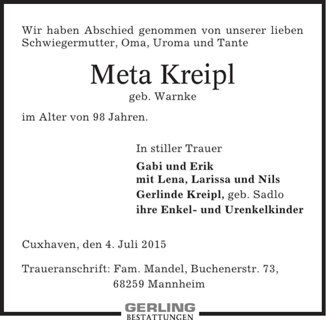 <p>Wir haben Abschied genommen von unserer lieben<br />Schwiegermutter, Oma, Uroma und Tante</p><p>Meta Kreipl<br />geb. Warnke<br />im Alter von 98 Jahren.<br />In stiller Trauer<br />Gabi und Erik<br />mit Lena, Larissa und Nils<br />Gerlinde Kreipl, geb. Sadlo<br />ihre Enkel- und Urenkelkinder<br />Cuxhaven, den 4. Juli 2015<br />Traueranschrift: Fam. Mandel, Buchenerstr. 73,<br />68259 Mannheim</p>