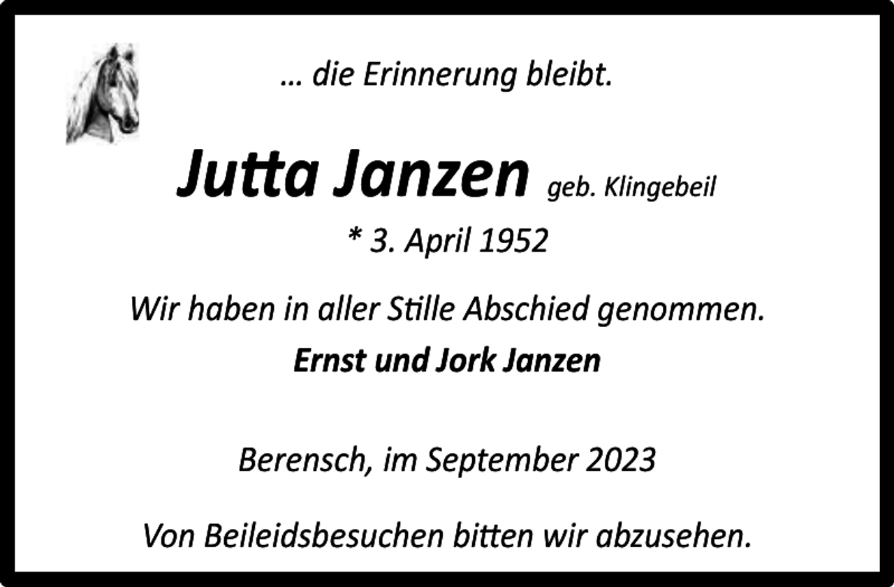 <p>… die Erinnerung bleibt.</p><p>Jutta Janzen geb. Klingebeil<br />* 3. April 1952</p><p>Wir haben in aller Stille Abschied genommen.<br />Ernst und Jork Janzen<br />Berensch, im September 2023<br />Von Beileidsbesuchen bitten wir abzusehen.</p>