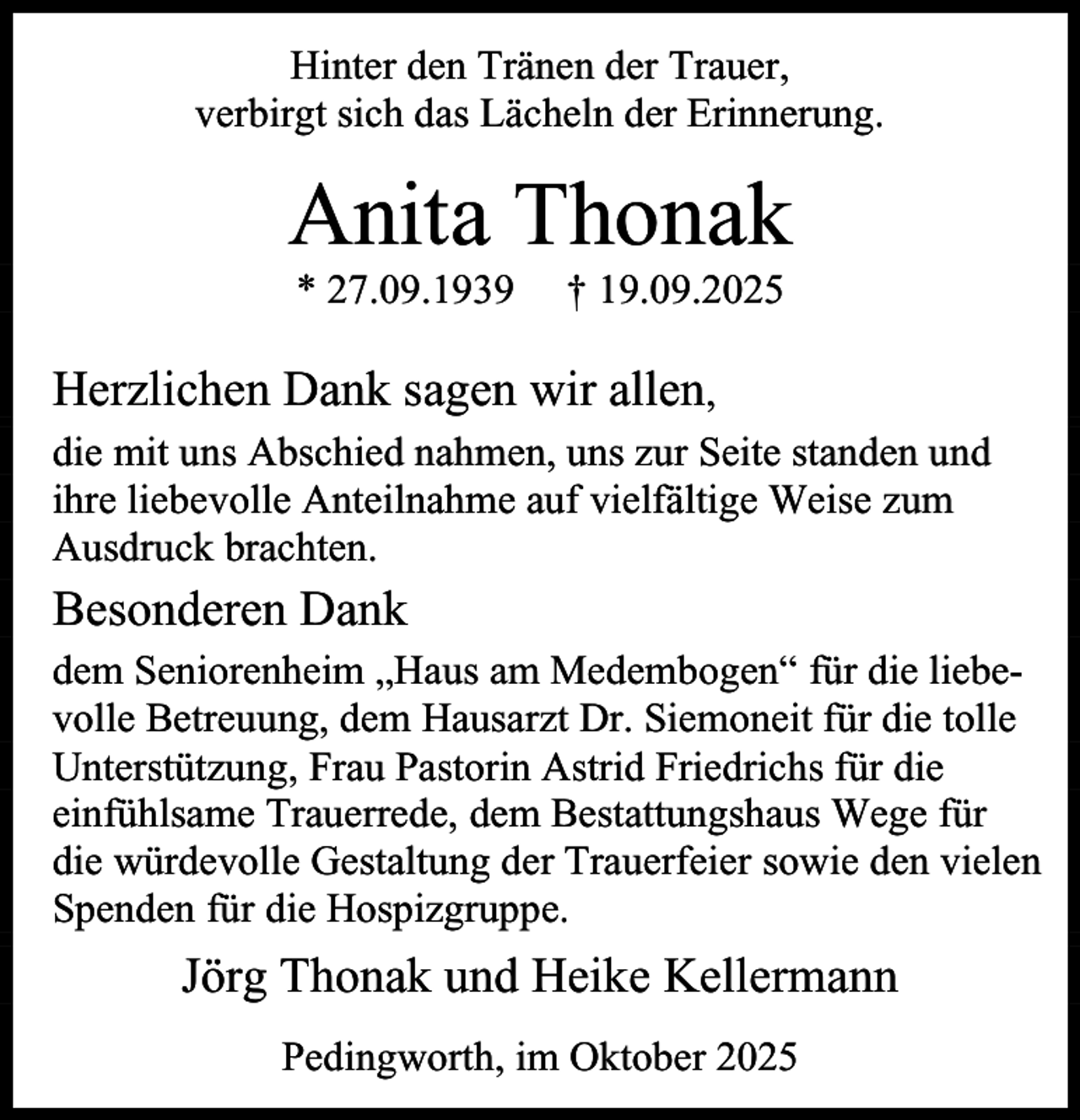 <p>Hinter den Tränen der Trauer,<br />verbirgt sich das Lächeln der Erinnerung.</p><p>Anita Thonak<br />* 27.09.1939</p><p>† 19.09.2025</p><p>Herzlichen Dank sagen wir allen,<br />die mit uns Abschied nahmen, uns zur Seite standen und<br />ihre liebevolle Anteilnahme auf vielfältige Weise zum<br />Ausdruck brachten.</p><p>Besonderen Dank<br />dem Seniorenheim „Haus am Medembogen“ für die liebevolle Betreuung, dem Hausarzt Dr. Siemoneit für die tolle<br />Unterstützung, Frau Pastorin Astrid Friedrichs für die<br />einfühlsame Trauerrede, dem Bestattungshaus Wege für<br />die würdevolle Gestaltung der Trauerfeier sowie den vielen<br />Spenden für die Hospizgruppe.</p><p>Jörg Thonak und Heike Kellermann<br />Pedingworth, im Oktober 2025</p>