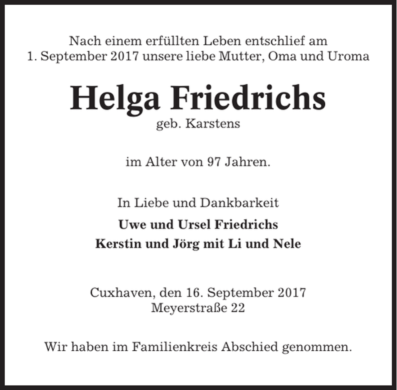 <p>Nach einem erfüllten Leben entschlief am<br />1. September 2017 unsere liebe Mutter, Oma und Uroma</p><p>Helga Friedrichs<br />geb. Karstens<br />im Alter von 97 Jahren.<br />In Liebe und Dankbarkeit<br />Uwe und Ursel Friedrichs<br />Kerstin und Jörg mit Li und Nele</p><p>Cuxhaven, den 16. September 2017<br />Meyerstraße 22<br />Wir haben im Familienkreis Abschied genommen.</p>