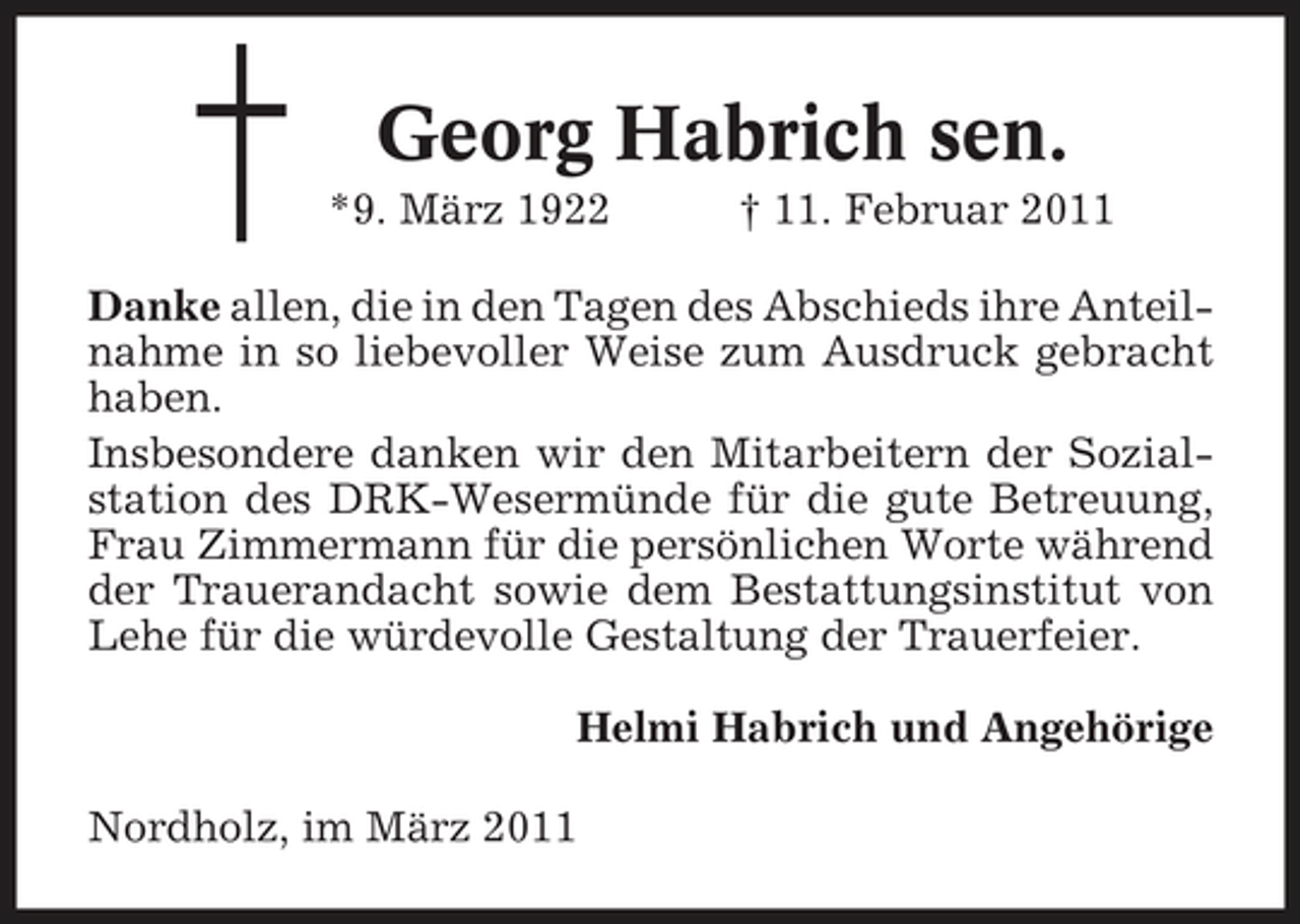 <p>Georg Habrich sen.<br />*9. März 1922 † 11. Februar 2011 Danke allen, die in den Tagen des Abschieds ihre Anteilnahme in so liebevoller Weise zum Ausdruck gebracht haben. Insbesondere danken wir den Mitarbeitern der Sozialstation des DRK-Wesermünde für die gute Betreuung, Frau Zimmermann für die persönlichen Worte während der Trauerandacht sowie dem Bestattungsinstitut von Lehe für die würdevolle Gestaltung der Trauerfeier. Helmi Habrich und Angehörige Nordholz, im März 2011</p>