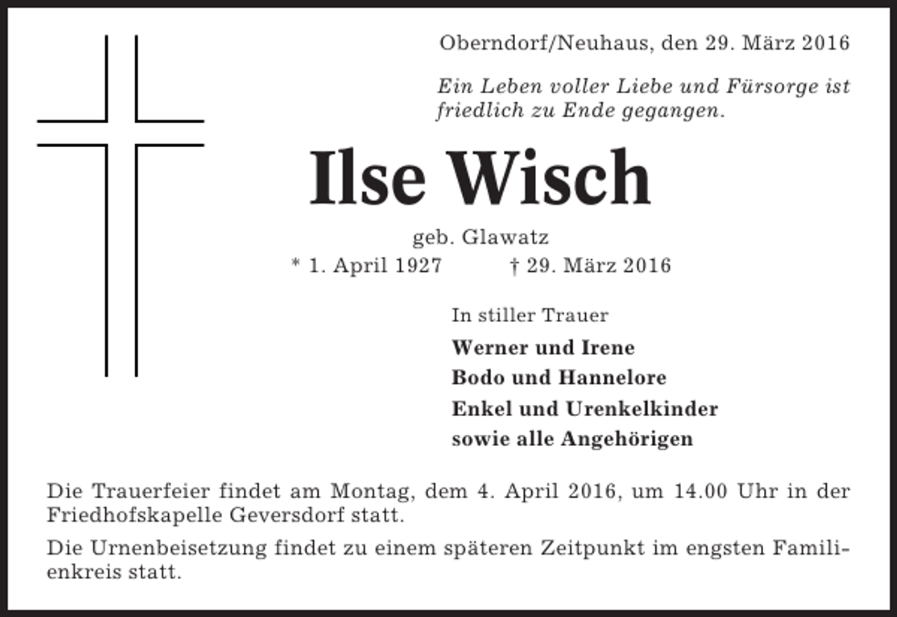 <p>Oberndorf/Neuhaus, den 29. März 2016<br />Ein Leben voller Liebe und Fürsorge ist<br />friedlich zu Ende gegangen.</p><p>Ilse Wisch<br />geb. Glawatz<br />* 1. April 1927<br />† 29. März 2016<br />In stiller Trauer</p><p>Werner und Irene<br />Bodo und Hannelore<br />Enkel und Urenkelkinder<br />sowie alle Angehörigen<br />Die Trauerfeier findet am Montag, dem 4. April 2016, um 14.00 Uhr in der<br />Friedhofskapelle Geversdorf statt.<br />Die Urnenbeisetzung findet zu einem späteren Zeitpunkt im engsten Familienkreis statt.</p>