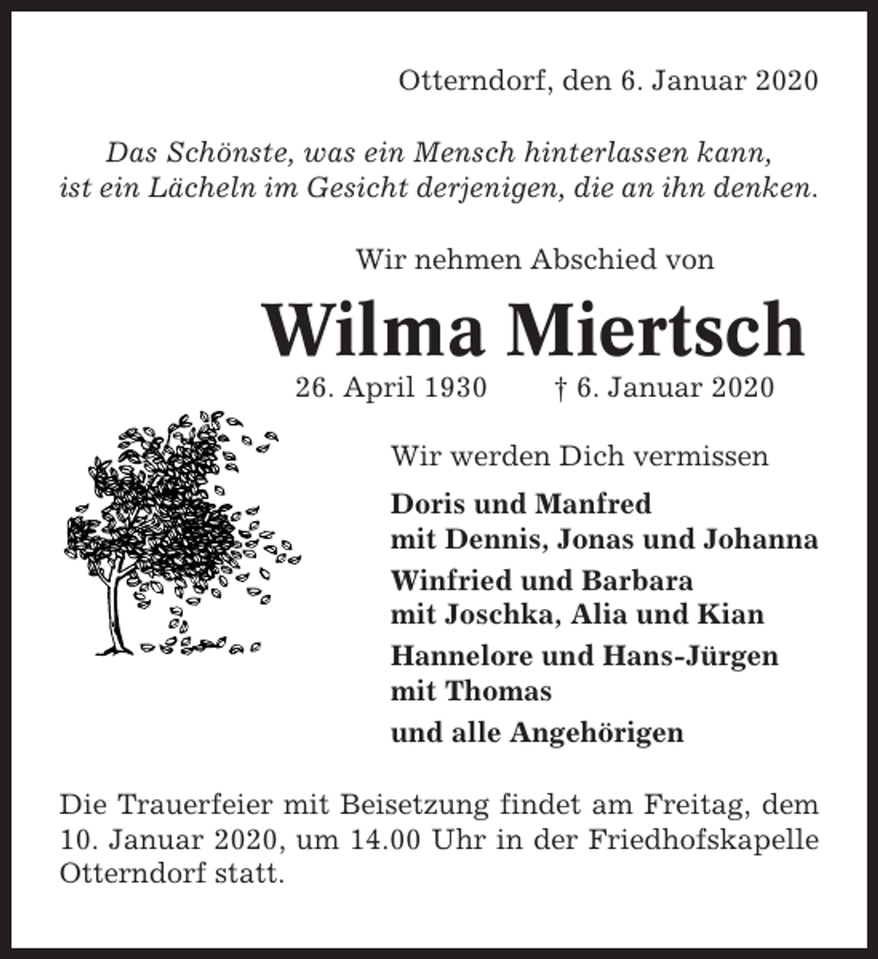 <p>Otterndorf, den 6. Januar 2020<br />Das Schönste, was ein Mensch hinterlassen kann,<br />ist ein Lächeln im Gesicht derjenigen, die an ihn denken.<br />Wir nehmen Abschied von</p><p>Wilma Miertsch<br />26. April 1930</p><p>† 6. Januar 2020</p><p>Wir werden Dich vermissen<br />Doris und Manfred<br />mit Dennis, Jonas und Johanna<br />Winfried und Barbara<br />mit Joschka, Alia und Kian<br />Hannelore und Hans-Jürgen<br />mit Thomas<br />und alle Angehörigen<br />Die Trauerfeier mit Beisetzung findet am Freitag, dem<br />10. Januar 2020, um 14.00 Uhr in der Friedhofskapelle<br />Otterndorf statt.</p>