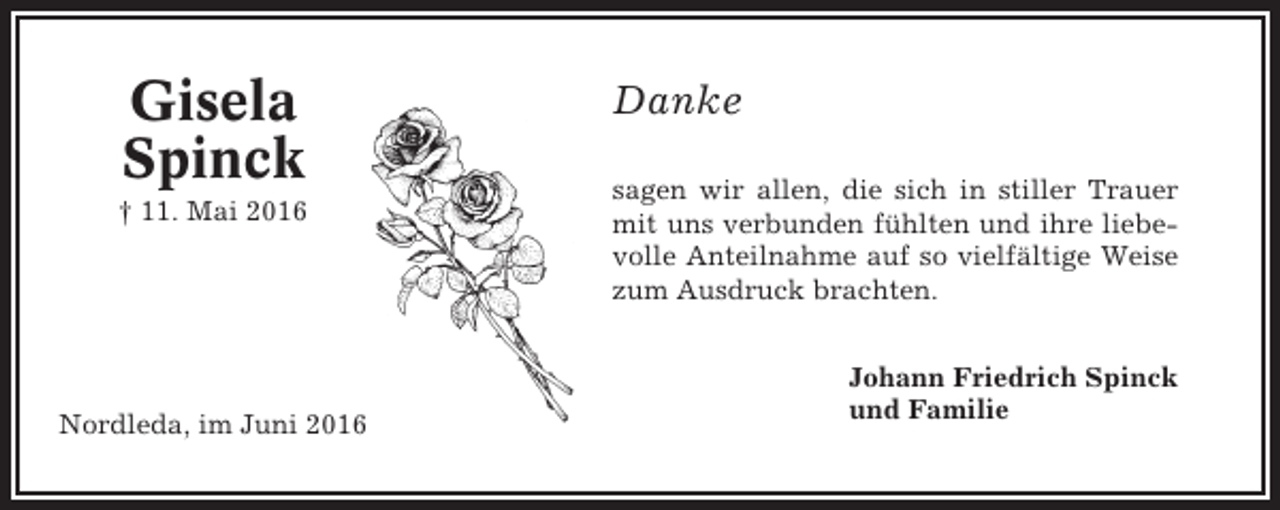 <p>Gisela<br />Spinck<br />† 11. Mai 2016</p><p>Nordleda, im Juni 2016</p><p>Danke<br />sagen wir allen, die sich in stiller Trauer<br />mit uns verbunden fühlten und ihre liebevolle Anteilnahme auf so vielfältige Weise<br />zum Ausdruck brachten.<br />Johann Friedrich Spinck<br />und Familie</p>