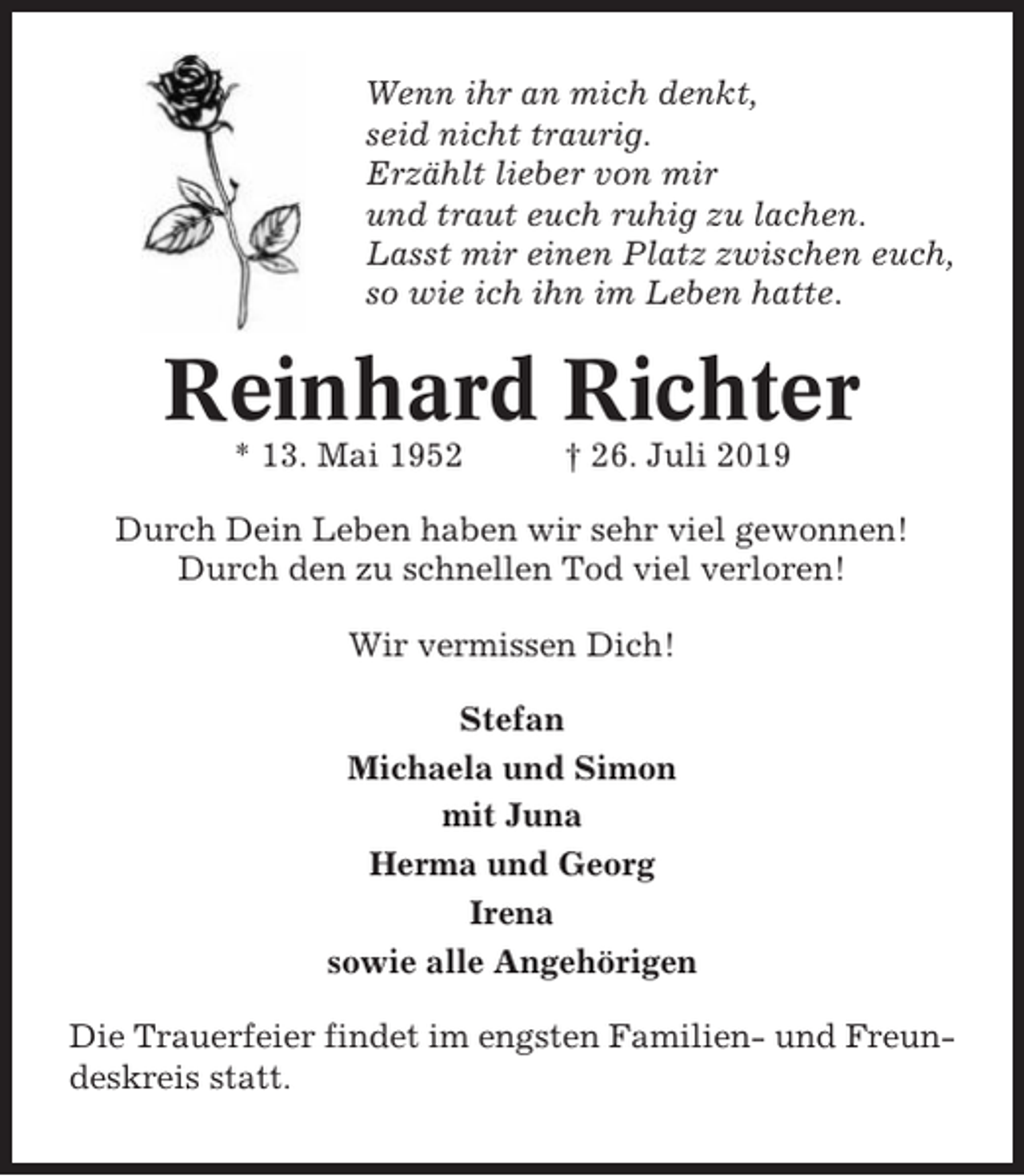 <p>Wenn ihr an mich denkt,<br />seid nicht traurig.<br />Erzählt lieber von mir<br />und traut euch ruhig zu lachen.<br />Lasst mir einen Platz zwischen euch,<br />so wie ich ihn im Leben hatte.</p><p>Reinhard Richter<br />* 13. Mai 1952</p><p>† 26. Juli 2019</p><p>Durch Dein Leben haben wir sehr viel gewonnen!<br />Durch den zu schnellen Tod viel verloren!<br />Wir vermissen Dich!<br />Stefan<br />Michaela und Simon<br />mit Juna<br />Herma und Georg<br />Irena<br />sowie alle Angehörigen<br />Die Trauerfeier findet im engsten Familien- und Freundeskreis statt.</p>