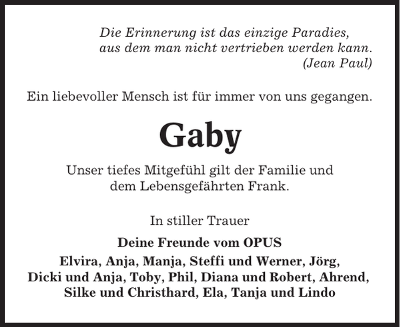 <p>Die Erinnerung ist das einzige Paradies,<br />aus dem man nicht vertrieben werden kann.<br />(Jean Paul)<br />Ein liebevoller Mensch ist für immer von uns gegangen.</p><p>Gaby<br />Unser tiefes Mitgefühl gilt der Familie und<br />dem Lebensgefährten Frank.<br />In stiller Trauer<br />Deine Freunde vom OPUS<br />Elvira, Anja, Manja, Steffi und Werner, Jörg,<br />Dicki und Anja, Toby, Phil, Diana und Robert, Ahrend,<br />Silke und Christhard, Ela, Tanja und Lindo</p>