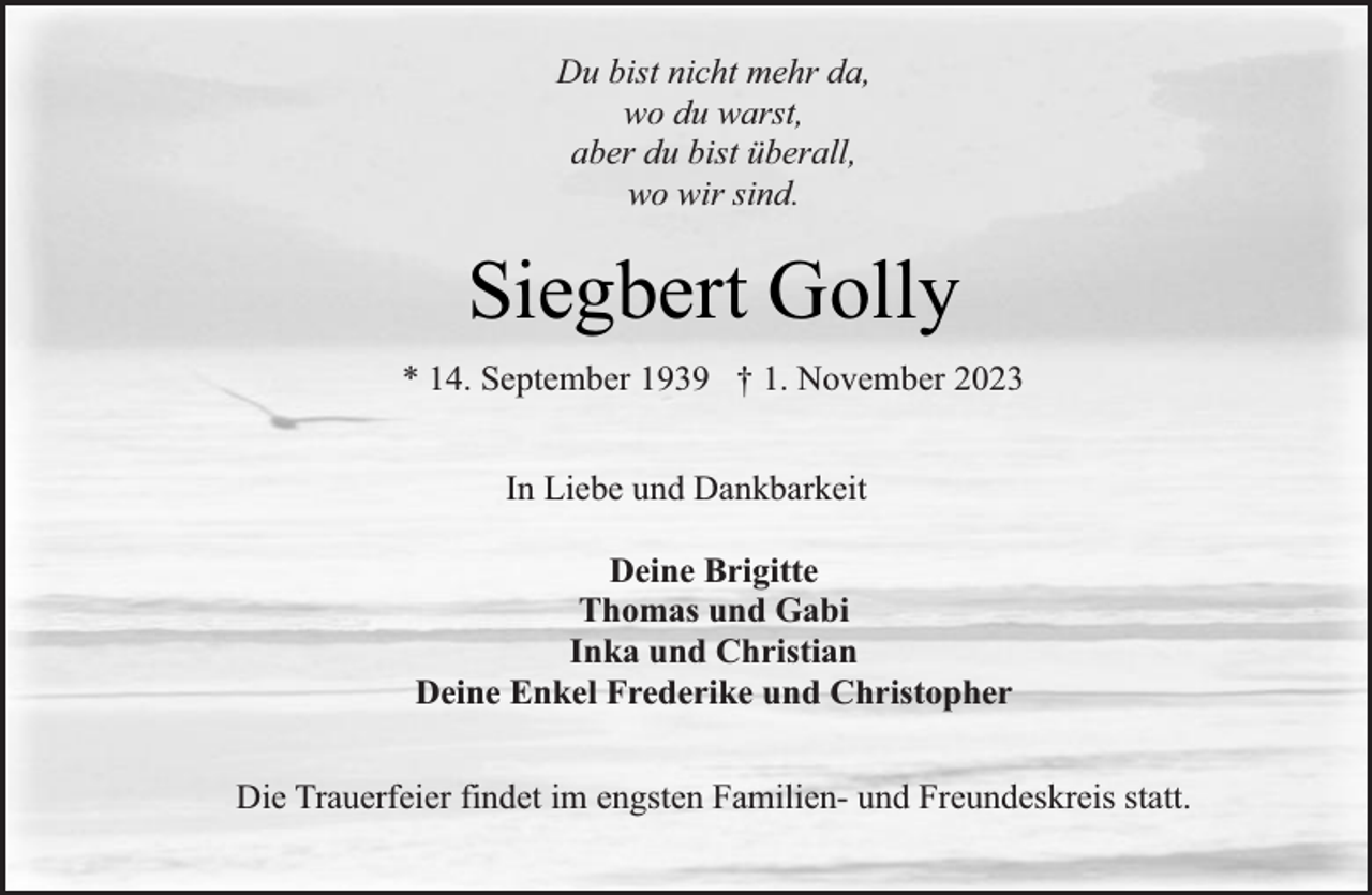 <p>Du bist nicht mehr da,<br />wo du warst,<br />aber du bist überall,<br />wo wir sind.</p><p>Siegbert Golly<br />* 14. September 1939 † 1. November 2023<br />In Liebe und Dankbarkeit<br />Deine Brigitte<br />Thomas und Gabi<br />Inka und Christian<br />Deine Enkel Frederike und Christopher<br />Die Trauerfeier findet im engsten Familien- und Freundeskreis statt.</p>