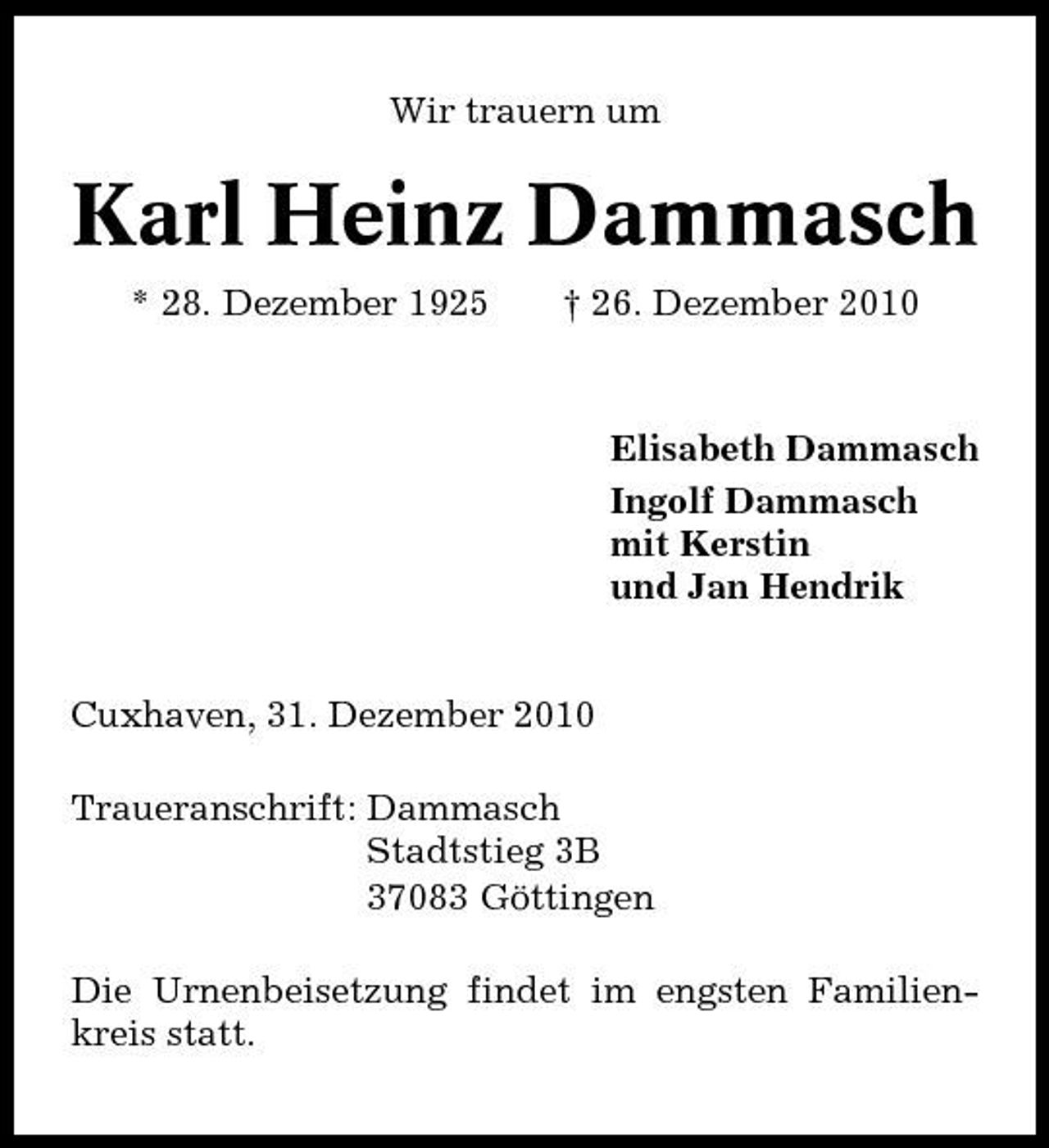 <p>Wir trauern um</p><p>Karl Heinz Dammasch<br />* 28. Dezember 1925 † 26. Dezember 2010 Elisabeth Dammasch Ingolf Dammasch mit Kerstin und Jan Hendrik</p><p>Cuxhaven, 31. Dezember 2010 Traueranschrift: Dammasch Stadtstieg 3B 37083 Göttingen Die Urnenbeisetzung findet im engsten Familienkreis statt.</p>