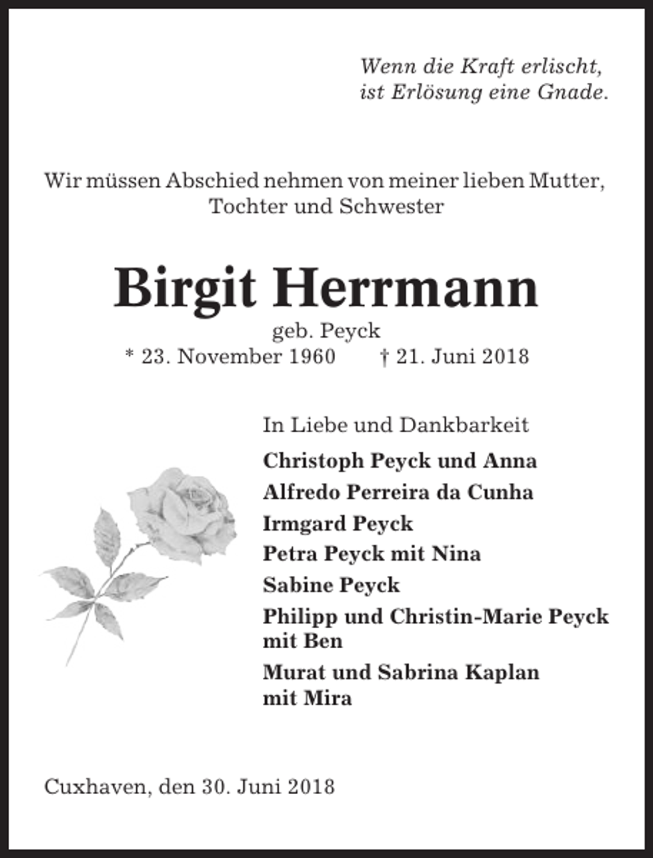 <p>Wenn die Kraft erlischt,<br />ist Erlösung eine Gnade.</p><p>Wir müssen Abschied nehmen von meiner lieben Mutter,<br />Tochter und Schwester</p><p>Birgit Herrmann<br />geb. Peyck<br />* 23. November 1960<br />† 21. Juni 2018<br />In Liebe und Dankbarkeit<br />Christoph Peyck und Anna<br />Alfredo Perreira da Cunha<br />Irmgard Peyck<br />Petra Peyck mit Nina<br />Sabine Peyck<br />Philipp und Christin-Marie Peyck<br />mit Ben<br />Murat und Sabrina Kaplan<br />mit Mira</p><p>Cuxhaven, den 30. Juni 2018</p>