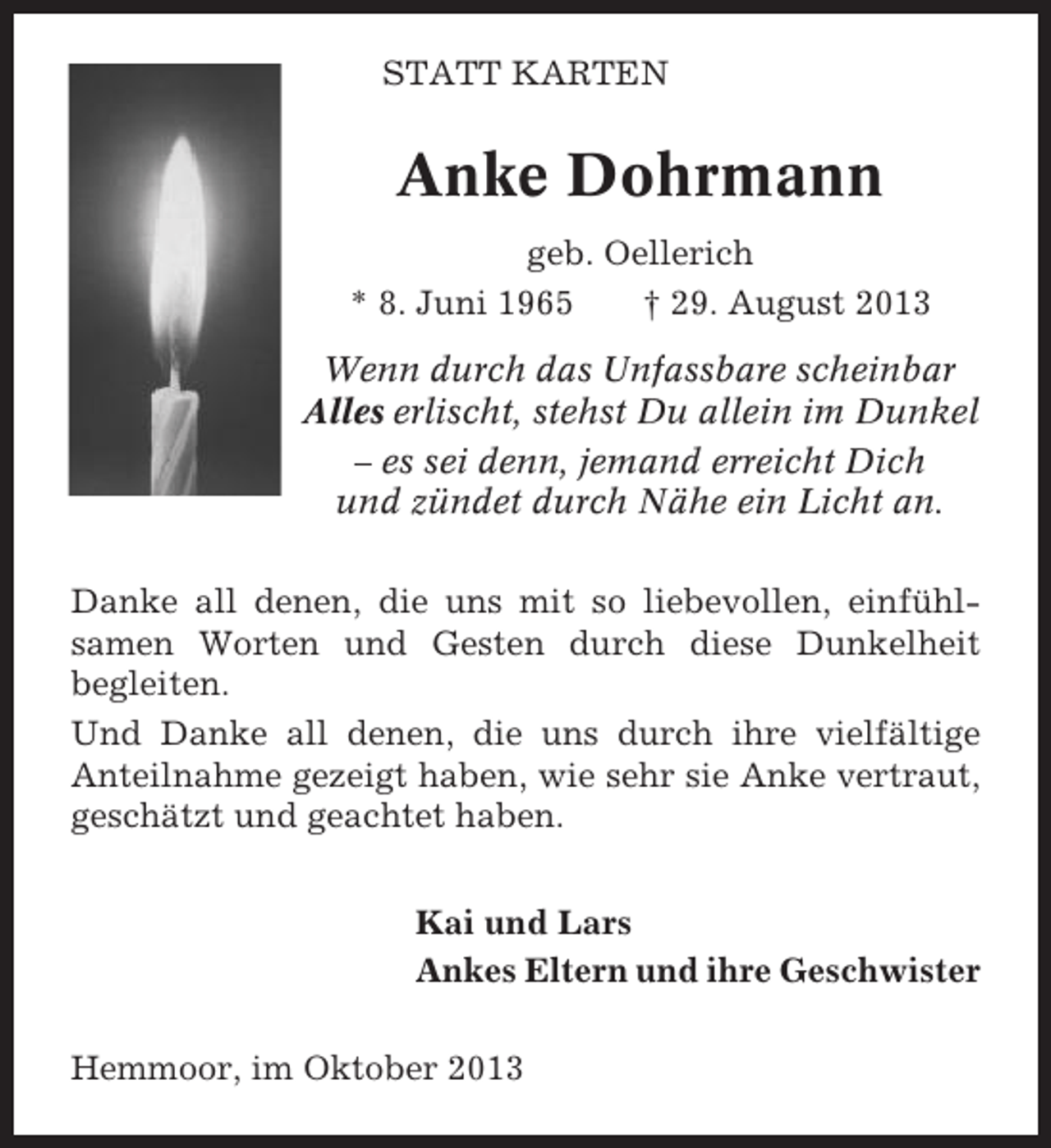 <p>STATT KARTEN</p><p>Anke Dohrmann<br />geb. Oellerich<br />* 8. Juni 1965<br />† 29. August 2013<br />Wenn durch das Unfassbare scheinbar<br />Alles erlischt, stehst Du allein im Dunkel<br />– es sei denn, jemand erreicht Dich<br />und zündet durch Nähe ein Licht an.<br />Danke all denen, die uns mit so liebevollen, einfühlsamen Worten und Gesten durch diese Dunkelheit<br />begleiten.<br />Und Danke all denen, die uns durch ihre vielfältige<br />Anteilnahme gezeigt haben, wie sehr sie Anke vertraut,<br />geschätzt und geachtet haben.<br />Kai und Lars<br />Ankes Eltern und ihre Geschwister<br />Hemmoor, im Oktober 2013</p>