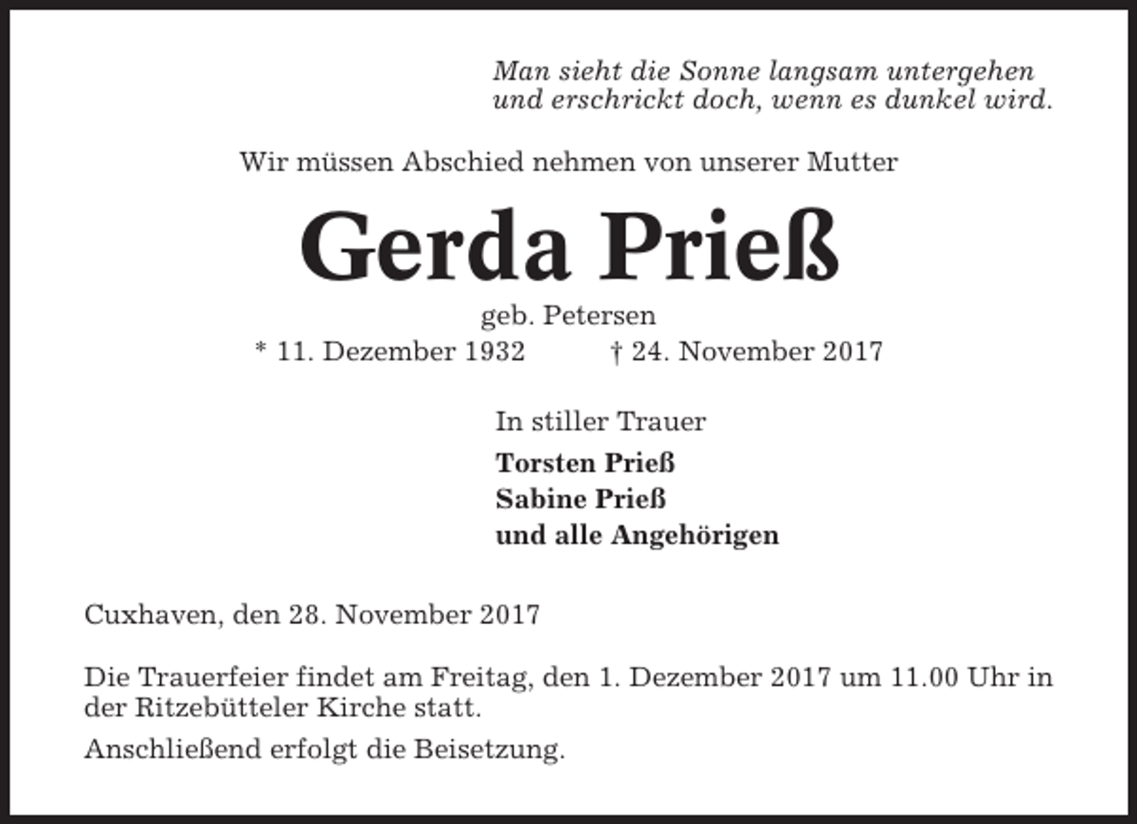 <p>Man sieht die Sonne langsam untergehen<br />und erschrickt doch, wenn es dunkel wird.<br />Wir müssen Abschied nehmen von unserer Mutter</p><p>Gerda Prieß<br />geb. Petersen<br />* 11. Dezember 1932<br />† 24. November 2017<br />In stiller Trauer<br />Torsten Prieß<br />Sabine Prieß<br />und alle Angehörigen<br />Cuxhaven, den 28. November 2017<br />Die Trauerfeier findet am Freitag, den 1. Dezember 2017 um 11.00 Uhr in<br />der Ritzebütteler Kirche statt.<br />Anschließend erfolgt die Beisetzung.</p>