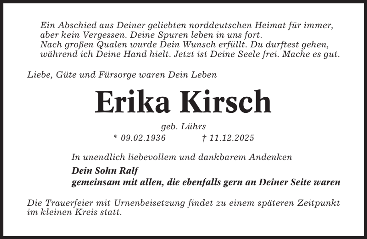 <p>Ein Abschied aus Deiner geliebten norddeutschen Heimat für immer,<br />aber kein Vergessen. Deine Spuren leben in uns fort.<br />Nach großen Qualen wurde Dein Wunsch erfüllt. Du durftest gehen,<br />während ich Deine Hand hielt. Jetzt ist Deine Seele frei. Mache es gut.<br />Liebe, Güte und Fürsorge waren Dein Leben</p><p>Erika Kirsch<br />geb. Lührs<br />* 09.02.1936<br />† 11.12.2025<br />In unendlich liebevollem und dankbarem Andenken<br />Dein Sohn Ralf<br />gemeinsam mit allen, die ebenfalls gern an Deiner Seite waren<br />Die Trauerfeier mit Urnenbeisetzung findet zu einem späteren Zeitpunkt<br />im kleinen Kreis statt.</p>
