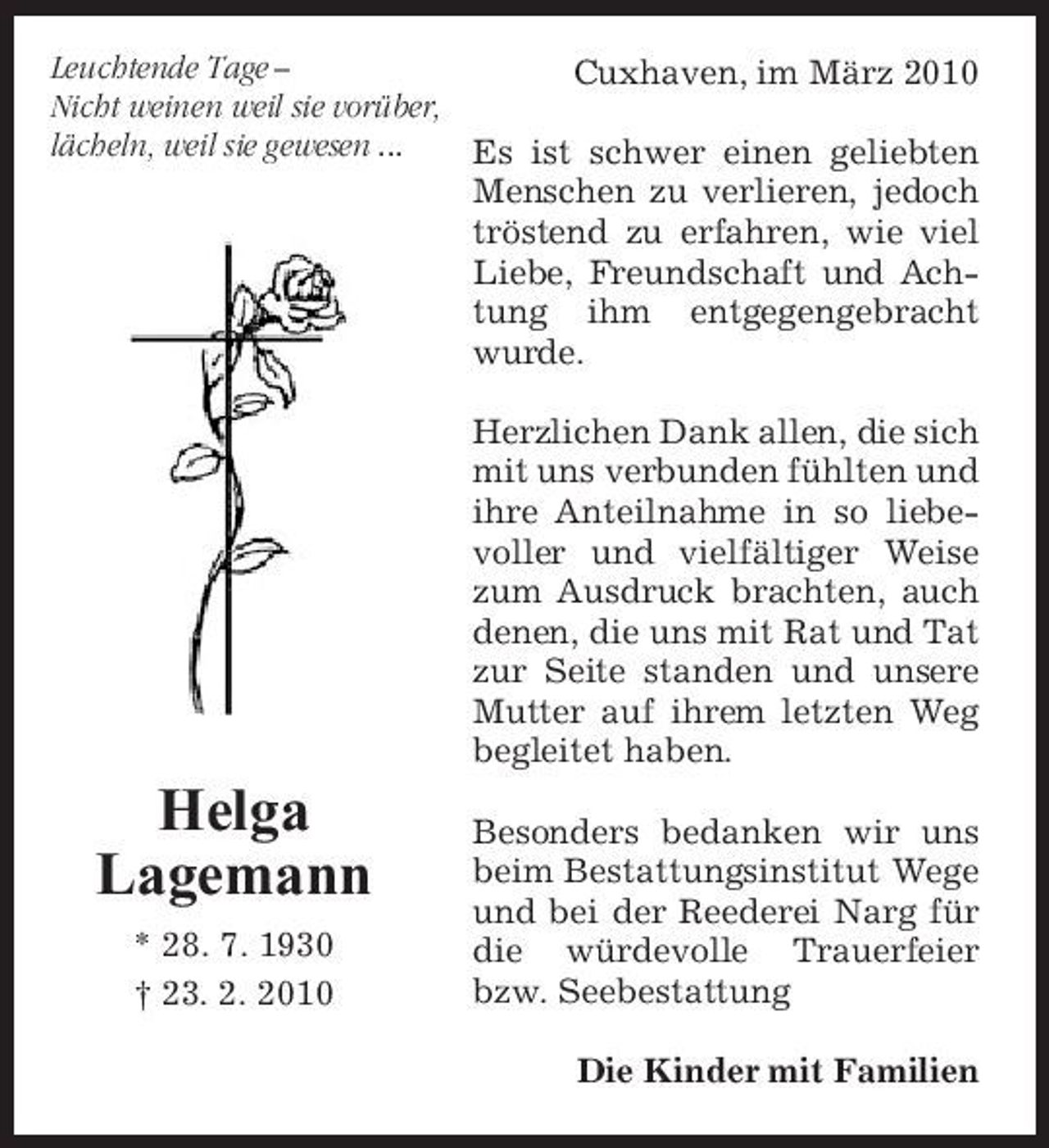 <p>Leuchtende Tage – Cuxhaven, im März 2010 Nicht weinen weil sie vorüber, lächeln, weil sie gewesen ... Es ist schwer einen geliebten Menschen zu verlieren, jedoch tröstend zu erfahren, wie viel Liebe, Freundschaft und Achtung ihm entgegengebracht wurde. Herzlichen Dank allen, die sich mit uns verbunden fühlten und ihre Anteilnahme in so liebevoller und vielfältiger Weise zum Ausdruck brachten, auch denen, die uns mit Rat und Tat zur Seite standen und unsere Mutter auf ihrem letzten Weg begleitet haben.</p><p>Helga Lagemann<br />* 28. 7. 1930 † 23. 2. 2010</p><p>Besonders bedanken wir uns beim Bestattungsinstitut Wege und bei der Reederei Narg für die würdevolle Trauerfeier bzw. Seebestattung Die Kinder mit Familien</p>