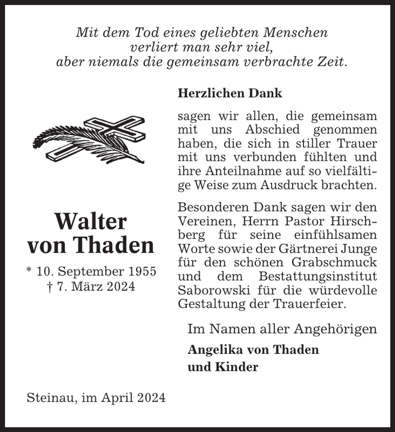 <p>Mit dem Tod eines geliebten Menschen<br />verliert man sehr viel,<br />aber niemals die gemeinsam verbrachte Zeit.<br />Herzlichen Dank<br />sagen wir allen, die gemeinsam<br />mit uns Abschied genommen<br />haben, die sich in stiller Trauer<br />mit uns verbunden fühlten und<br />ihre Anteilnahme auf so vielfältige Weise zum Ausdruck brachten.</p><p>Walter<br />von Thaden<br />* 10. September 1955<br />† 7. März 2024</p><p>Besonderen Dank sagen wir den<br />Vereinen, Herrn Pastor Hirschberg für seine einfühlsamen<br />Worte sowie der Gärtnerei Junge<br />für den schönen Grabschmuck<br />und dem Bestattungsinstitut<br />Saborowski für die würdevolle<br />Gestaltung der Trauerfeier.</p><p>Im Namen aller Angehörigen<br />Angelika von Thaden<br />und Kinder<br />Steinau, im April 2024</p>
