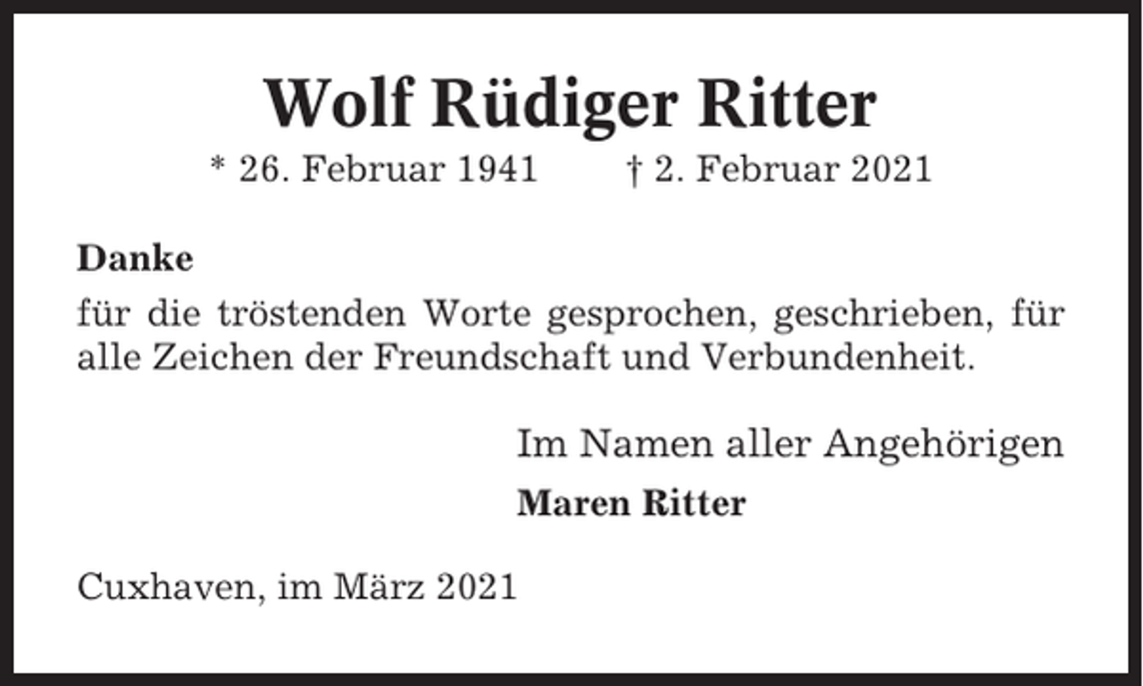 <p>Wolf Rüdiger Ritter<br />* 26. Februar 1941</p><p>† 2. Februar 2021</p><p>Danke<br />für die tröstenden Worte gesprochen, geschrieben, für<br />alle Zeichen der Freundschaft und Verbundenheit.</p><p>Im Namen aller Angehörigen<br />Maren Ritter<br />Cuxhaven, im März 2021</p>
