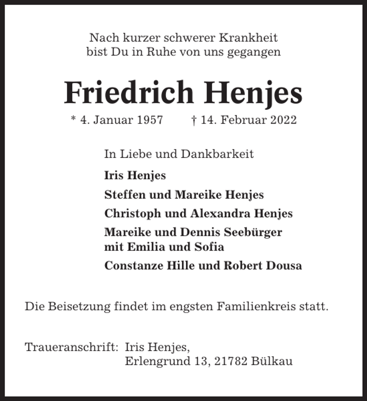 <p>Nach kurzer schwerer Krankheit<br />bist Du in Ruhe von uns gegangen</p><p>Friedrich Henjes<br />* 4. Januar 1957</p><p>† 14. Februar 2022</p><p>In Liebe und Dankbarkeit<br />Iris Henjes<br />Steffen und Mareike Henjes<br />Christoph und Alexandra Henjes<br />Mareike und Dennis Seebürger<br />mit Emilia und Sofia<br />Constanze Hille und Robert Dousa<br />Die Beisetzung findet im engsten Familienkreis statt.<br />Traueranschrift: Iris Henjes,<br />Erlengrund 13, 21782 Bülkau</p>