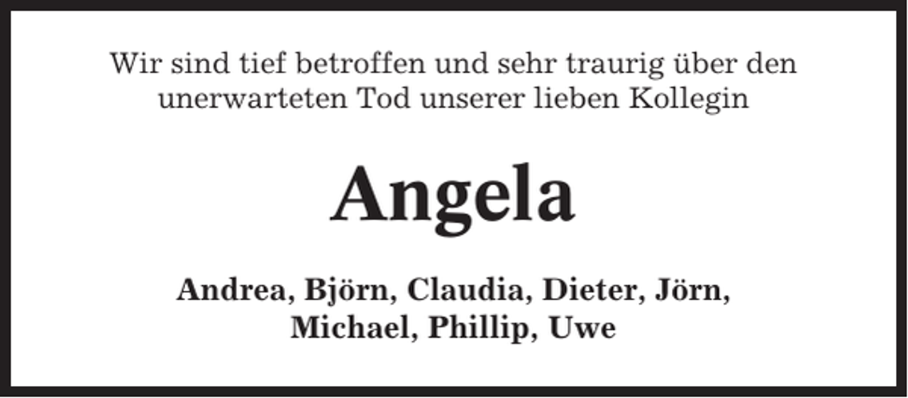<p>Wir sind tief betroffen und sehr traurig über den<br />unerwarteten Tod unserer lieben Kollegin</p><p>Angela<br />Andrea, Björn, Claudia, Dieter, Jörn,<br />Michael, Phillip, Uwe</p>