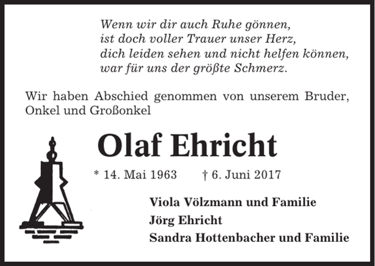 <p>Wenn wir dir auch Ruhe gönnen,<br />ist doch voller Trauer unser Herz,<br />dich leiden sehen und nicht helfen können,<br />war für uns der größte Schmerz.<br />Wir haben Abschied genommen von unserem Bruder,<br />Onkel und Großonkel</p><p>Olaf Ehricht<br />* 14. Mai 1963</p><p>† 6. Juni 2017</p><p>Viola Völzmann und Familie<br />Jörg Ehricht<br />Sandra Hottenbacher und Familie</p>