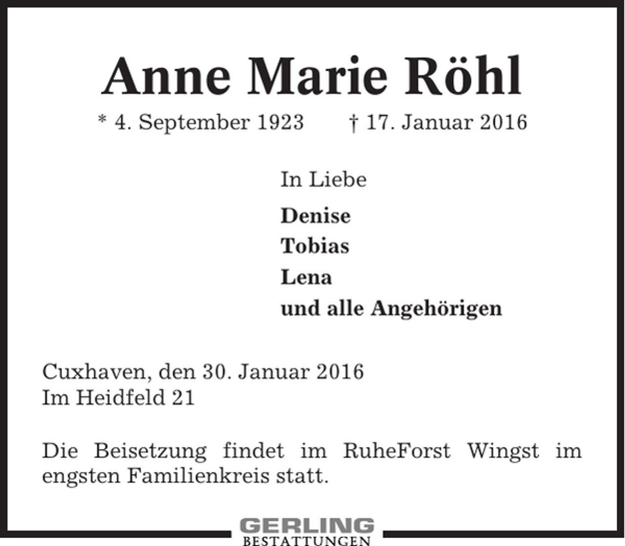 <p>Anne Marie Röhl<br />* 4. September 1923</p><p>† 17. Januar 2016</p><p>In Liebe<br />Denise<br />Tobias<br />Lena<br />und alle Angehörigen<br />Cuxhaven, den 30. Januar 2016<br />Im Heidfeld 21<br />Die Beisetzung findet im RuheForst Wingst im<br />engsten Familienkreis statt.</p>