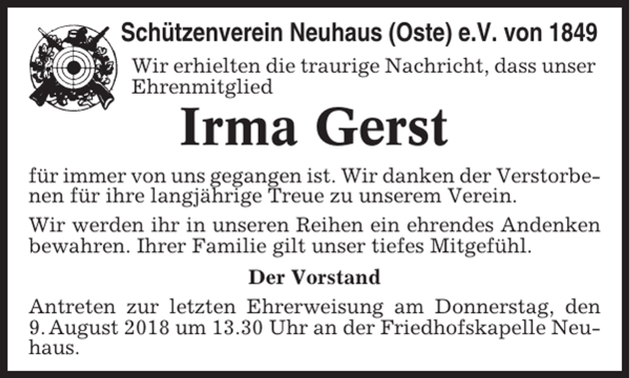 <p>Schützenverein Neuhaus (Oste) e.V. von 1849<br />Wir erhielten die traurige Nachricht, dass unser<br />Ehrenmitglied</p><p>Irma Gerst<br />für immer von uns gegangen ist. Wir danken der Verstorbenen für ihre langjährige Treue zu unserem Verein.<br />Wir werden ihr in unseren Reihen ein ehrendes Andenken<br />bewahren. Ihrer Familie gilt unser tiefes Mitgefühl.<br />Der Vorstand<br />Antreten zur letzten Ehrerweisung am Donnerstag, den<br />9. August 2018 um 13.30 Uhr an der Friedhofskapelle Neuhaus.</p>