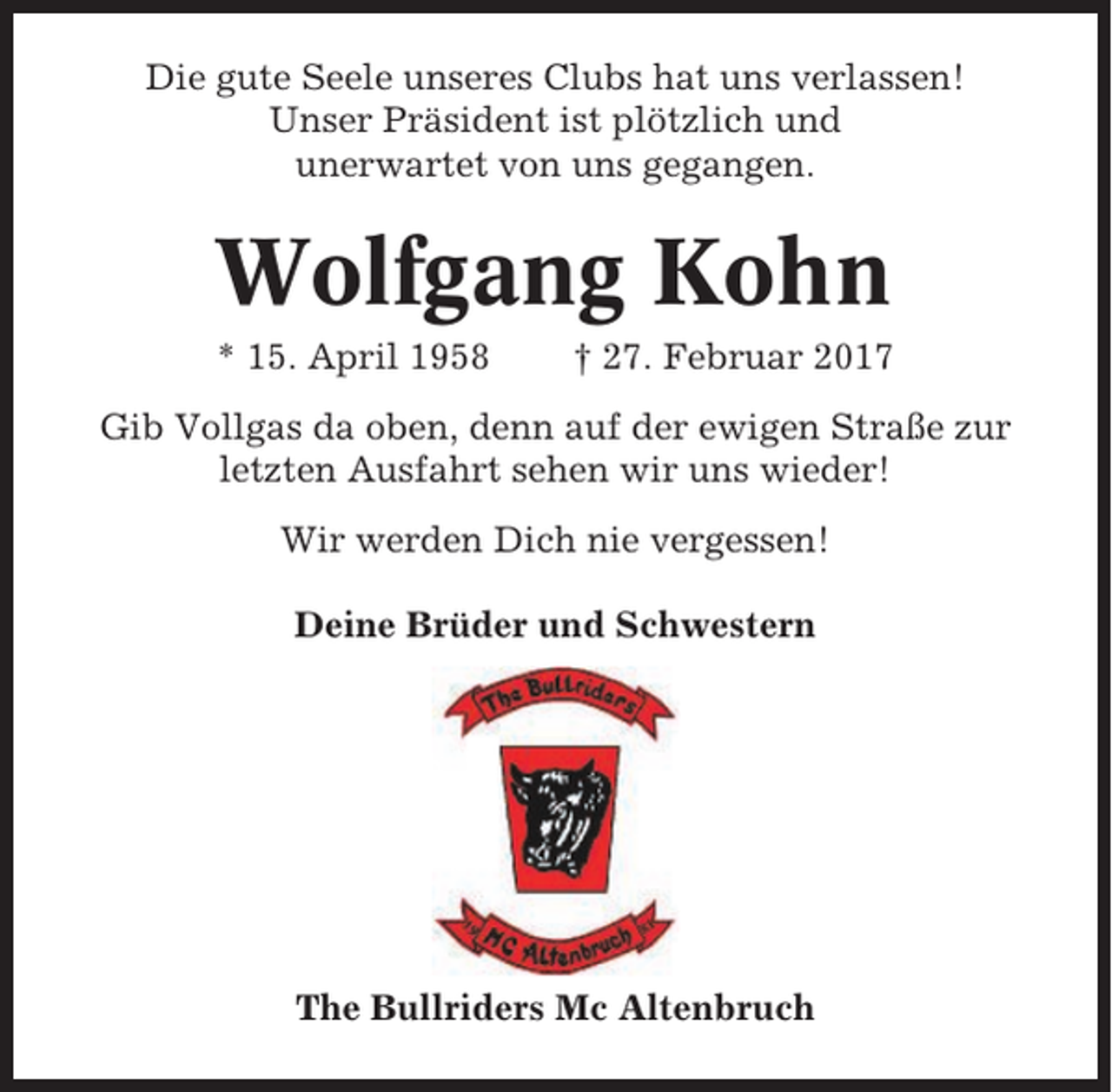 <p>Die gute Seele unseres Clubs hat uns verlassen!<br />Unser Präsident ist plötzlich und<br />unerwartet von uns gegangen.</p><p>Wolfgang Kohn<br />* 15. April 1958</p><p>† 27. Februar 2017</p><p>Gib Vollgas da oben, denn auf der ewigen Straße zur<br />letzten Ausfahrt sehen wir uns wieder!<br />Wir werden Dich nie vergessen!<br />Deine Brüder und Schwestern</p><p>The Bullriders Mc Altenbruch</p>