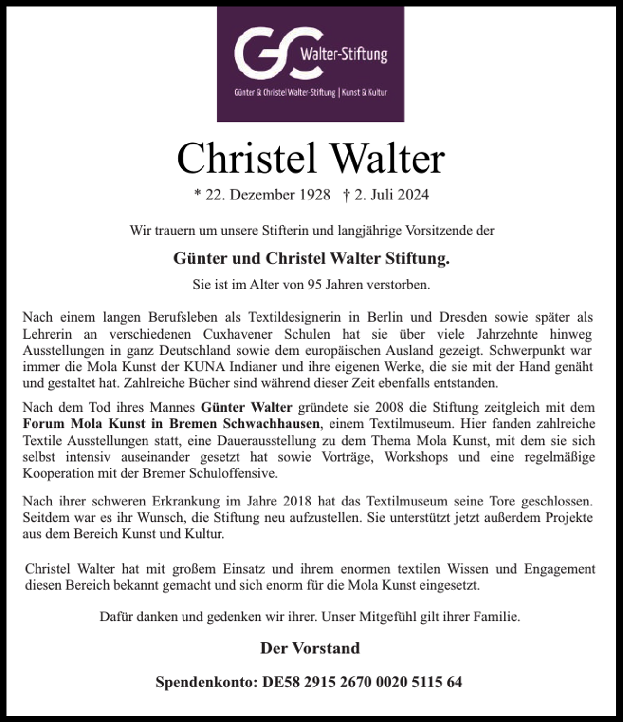 <p>Christel Walter<br />* 22. Dezember 1928 † 2. Juli 2024</p><p>Wir trauern um unsere Stifterin und langjährige Vorsitzende der</p><p>Günter und Christel Walter Stiftung.<br />Sie ist im Alter von 95 Jahren verstorben.<br />Nach einem langen Berufsleben als Textildesignerin in Berlin und Dresden sowie später als<br />Lehrerin an verschiedenen Cuxhavener Schulen hat sie über viele Jahrzehnte hinweg<br />Ausstellungen in ganz Deutschland sowie dem europäischen Ausland gezeigt. Schwerpunkt war<br />immer die Mola Kunst der KUNA Indianer und ihre eigenen Werke, die sie mit der Hand genäht<br />und gestaltet hat. Zahlreiche Bücher sind während dieser Zeit ebenfalls entstanden.<br />Nach dem Tod ihres Mannes Günter Walter gründete sie 2008 die Stiftung zeitgleich mit dem<br />Forum Mola Kunst in Bremen Schwachhausen, einem Textilmuseum. Hier fanden zahlreiche<br />Textile Ausstellungen statt, eine Dauerausstellung zu dem Thema Mola Kunst, mit dem sie sich<br />selbst intensiv auseinander gesetzt hat sowie Vorträge, Workshops und eine regelmäßige<br />Kooperation mit der Bremer Schuloffensive.<br />Nach ihrer schweren Erkrankung im Jahre 2018 hat das Textilmuseum seine Tore geschlossen.<br />Seitdem war es ihr Wunsch, die Stiftung neu aufzustellen. Sie unterstützt jetzt außerdem Projekte<br />aus dem Bereich Kunst und Kultur.<br />Christel Walter hat mit großem Einsatz und ihrem enormen textilen Wissen und Engagement<br />diesen Bereich bekannt gemacht und sich enorm für die Mola Kunst eingesetzt.<br />Dafür danken und gedenken wir ihrer. Unser Mitgefühl gilt ihrer Familie.</p><p>Der Vorstand<br />Spendenkonto: DE58 2915 267020 5115 64</p>