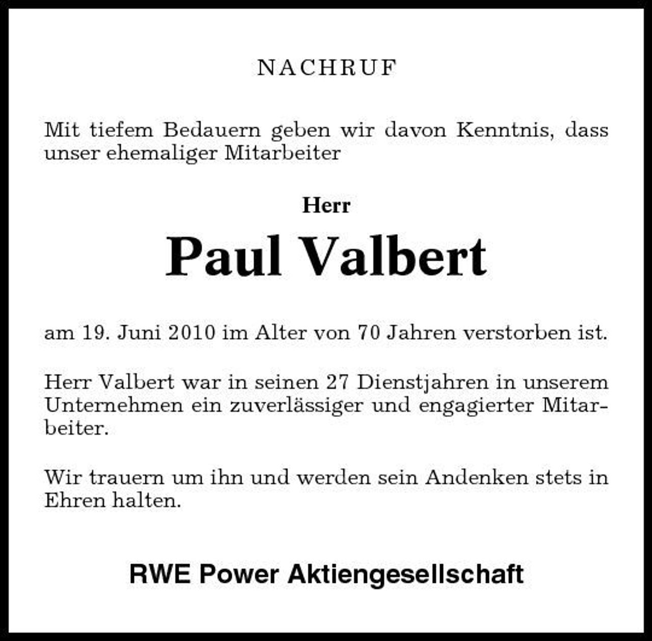 <p>NACHRUF<br />Mit tiefem Bedauern geben wir davon Kenntnis, dass unser ehemaliger Mitarbeiter Herr</p><p>Paul Valbert<br />am 19. Juni 2010 im Alter von 70 Jahren verstorben ist. Herr Valbert war in seinen 27 Dienstjahren in unserem Unternehmen ein zuverlässiger und engagierter Mitarbeiter. Wir trauern um ihn und werden sein Andenken stets in Ehren halten.</p><p>RWE Power Aktiengesellschaft</p>