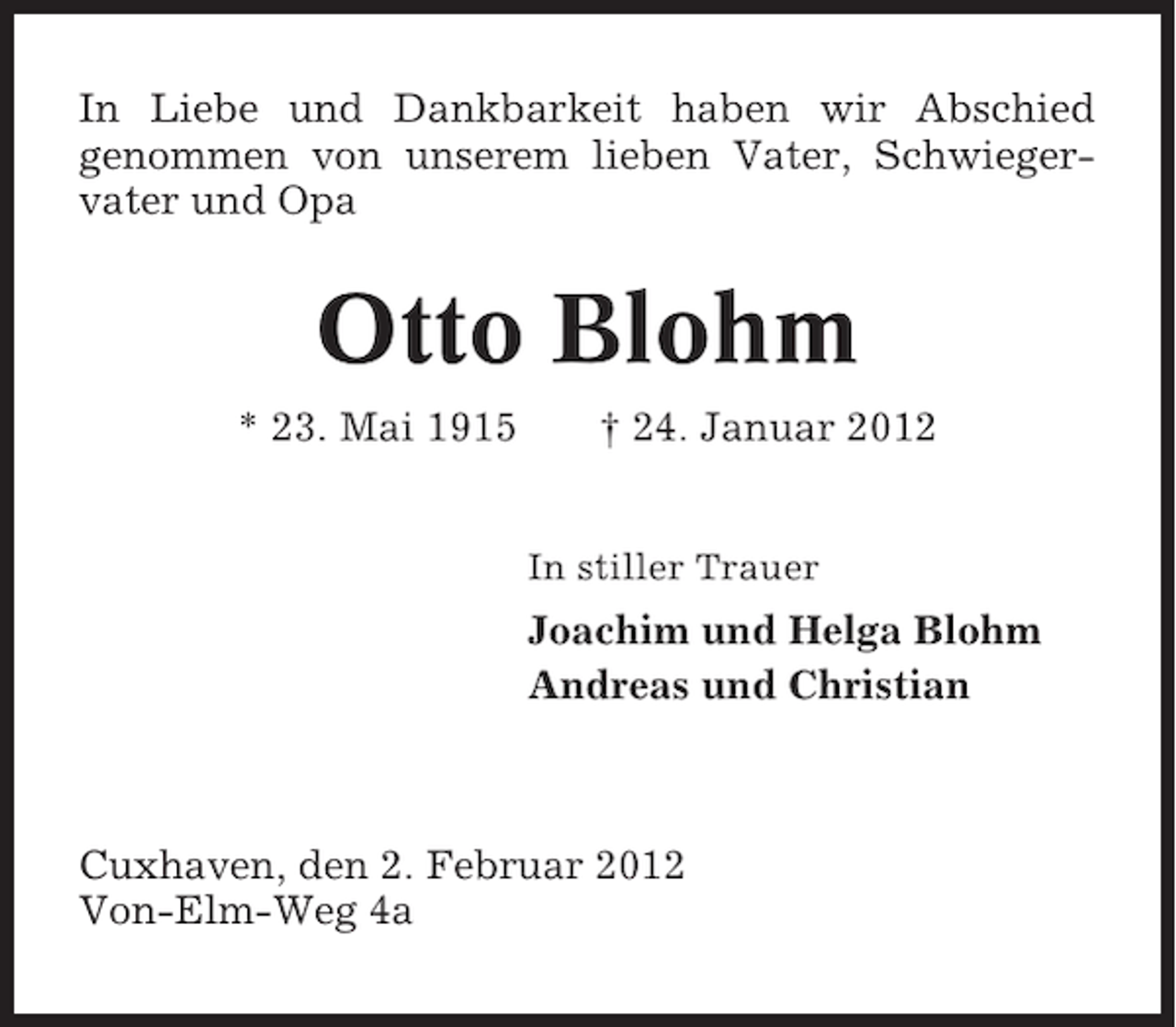 <p>In Liebe und Dankbarkeit haben wir Abschied<br />genommen von unserem lieben Vater, Schwiegervater und Opa</p><p>Otto Blohm<br />* 23. Mai 1915</p><p>† 24. Januar 2012<br />In stiller Trauer</p><p>Joachim und Helga Blohm<br />Andreas und Christian</p><p>Cuxhaven, den 2. Februar 2012<br />Von-Elm-Weg 4a</p>