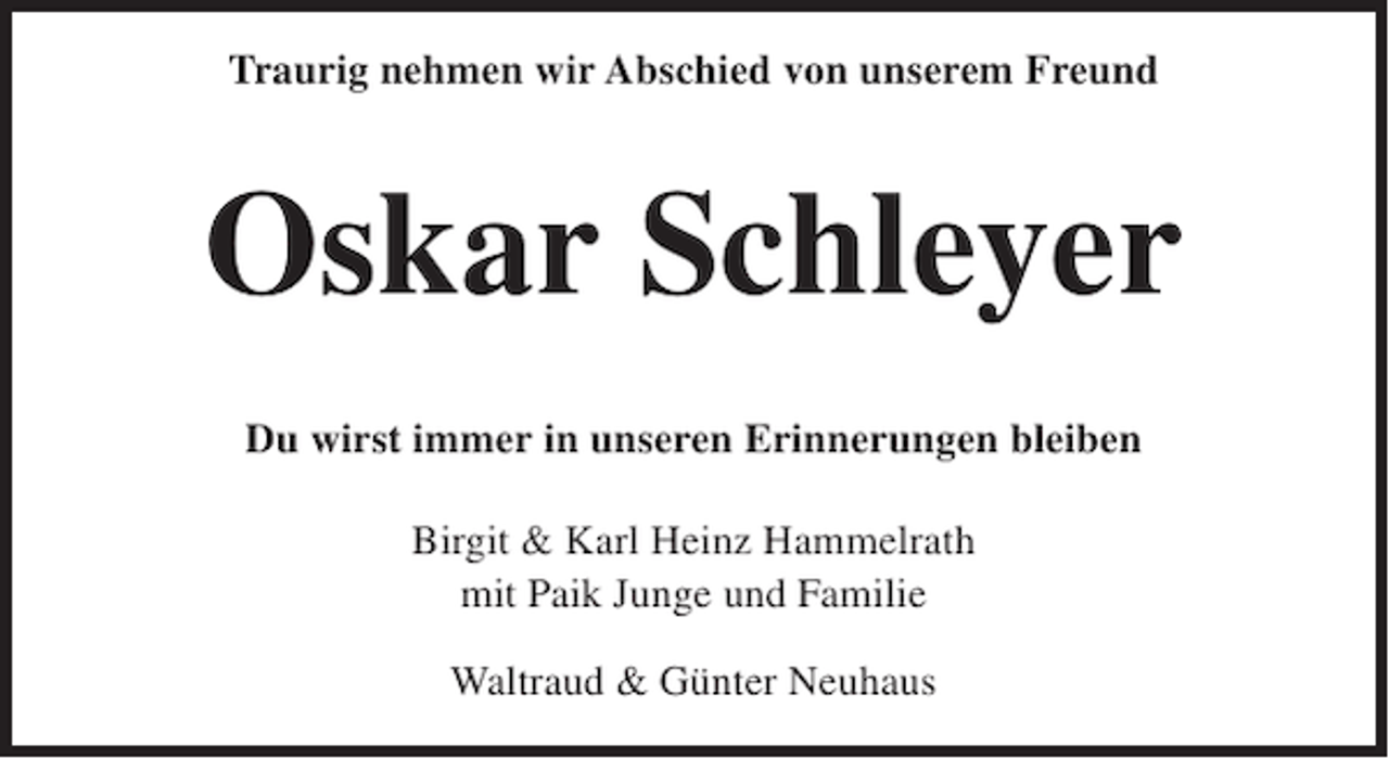 <p>Traurig nehmen wir Abschied von unserem Freund</p><p>Oskar Schleyer<br />Du wirst immer in unseren Erinnerungen bleiben<br />Birgit &amp; Karl Heinz Hammelrath<br />mit Paik Junge und Familie<br />Waltraud &amp; Günter Neuhaus</p>